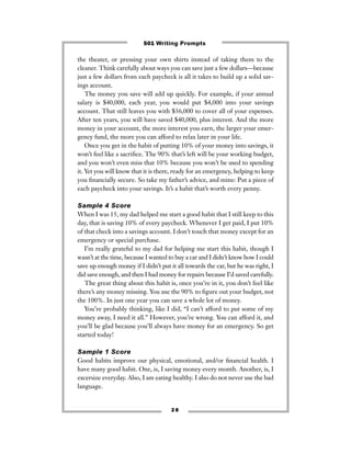 the theater, or pressing your own shirts instead of taking them to the
cleaner. Think carefully about ways you can save just a few dollars—because
just a few dollars from each paycheck is all it takes to build up a solid sav-
ings account.
The money you save will add up quickly. For example, if your annual
salary is $40,000, each year, you would put $4,000 into your savings
account. That still leaves you with $36,000 to cover all of your expenses.
After ten years, you will have saved $40,000, plus interest. And the more
money in your account, the more interest you earn, the larger your emer-
gency fund, the more you can afford to relax later in your life.
Once you get in the habit of putting 10% of your money into savings, it
won’t feel like a sacriﬁce. The 90% that’s left will be your working budget,
and you won’t even miss that 10% because you won’t be used to spending
it. Yet you will know that it is there, ready for an emergency, helping to keep
you ﬁnancially secure. So take my father’s advice, and mine: Put a piece of
each paycheck into your savings. It’s a habit that’s worth every penny.
Sample 4 Score
When I was 15, my dad helped me start a good habit that I still keep to this
day, that is saving 10% of every paycheck. Whenever I get paid, I put 10%
of that check into a savings account. I don’t touch that money except for an
emergency or special purchase.
I’m really grateful to my dad for helping me start this habit, though I
wasn’t at the time, because I wanted to buy a car and I didn’t know how I could
save up enough money if I didn’t put it all towards the car, but he was right, I
did save enough, and then I had money for repairs because I’d saved carefully.
The great thing about this habit is, once you’re in it, you don’t feel like
there’s any money missing. You use the 90% to ﬁgure out your budget, not
the 100%. In just one year you can save a whole lot of money.
You’re probably thinking, like I did, “I can’t afford to put some of my
money away, I need it all.” However, you’re wrong. You can afford it, and
you’ll be glad because you’ll always have money for an emergency. So get
started today!
Sample 1 Score
Good habits improve our physical, emotional, and/or ﬁnancial health. I
have many good habit. One, is, I saving money every month. Another, is, I
excersize everyday. Also, I am eating healthy. I also do not never use the bad
language.
2 8
501 Writing Prompts
 