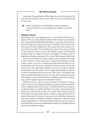 2 9
I am pride of my good habits. What habits do you do that are good for
you? Save money like me, also excersize all the time, and eat healthy. It will
be wise to do.
35. Is there a book that you feel should be required reading for
everyone? Write an essay persuading your audience to read this
book.
Sample 6 Score
Most people know who Frankenstein is—or at least they think they do.
Because of the way Mary Shelley’s brilliant 1818 novel has been adapted to
ﬁlm, most Americans think that Frankenstein is a towering, scar-faced mon-
ster who brings terror wherever he goes. In Shelley’s novel, however, the
real monster is Victor Frankenstein, the scientist who is the monster’s cre-
ator. In her story of how Victor Frankenstein creates the monster and what
he does after the monster comes to life, Shelley conveys several timeless
messages about the dangers of science, the dangers of isolation, and the
importance of being a good parent. It is a novel that everyone should read.
In the story, Frankenstein, eager for glory, wants to discover the “elixir
of life” so that he can have the power to bring the dead back to life. He
wants to create a new race of superhuman beings and wants them to wor-
ship him like a god. He wants to unlock the secrets of nature and use that
power for his own selﬁsh goals. Shelley’s novel warns us that we must be
careful what we do with science—how we apply the knowledge we discover.
For when Frankenstein does discover the “elixir of life,” and when he does
create a superhuman being, he creates a creature that is beyond his control.
The creature is more powerful and more intelligent than Victor Franken-
stein, and the creature engineers Frankenstein’s demise.
Shelley’s novel also warns us about the dangers of isolation. Franken-
stein’s creation is so revolting and dangerous in part because Frankenstein
works completely alone. He becomes so absorbed with his project that he
completely blocks out family and friends. He stops communicating with
others and works secretly; he does not consult others about his project,
partly because he knows that what he is doing is wrong, partly because he
wants all the glory. But because he does not work with others, because he
loses touch with his community of family and friends, he also loses touch
with his responsibility to other human beings. When the creature comes to
life, Frankenstein runs away, abandoning his creation even though he knows
the creature might harm others.
501 Writing Prompts
 