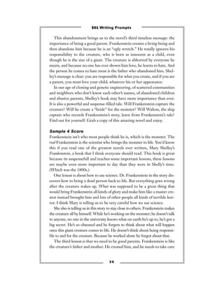 This abandonment brings us to the novel’s third timeless message: the
importance of being a good parent. Frankenstein creates a living being and
then abandons him because he is an “ugly wretch.” He totally ignores his
responsibility to the creature, who is born as innocent as a child, even
though he is the size of a giant. The creature is abhorred by everyone he
meets, and because no one has ever shown him love, he learns to hate. And
the person he comes to hate most is the father who abandoned him. Shel-
ley’s message is clear: you are responsible for what you create, and if you are
a parent, you must love your child, whatever his or her appearance.
In our age of cloning and genetic engineering, of scattered communities
and neighbors who don’t know each other’s names, of abandoned children
and abusive parents, Shelley’s book may have more importance than ever.
It is also a powerful and suspense-ﬁlled tale. Will Frankenstein capture the
creature? Will he create a “bride” for the monster? Will Walton, the ship
captain who records Frankenstein’s story, learn from Frankenstein’s tale?
Find out for yourself. Grab a copy of this amazing novel and enjoy.
Sample 4 Score
Frankenstein isn’t who most people think he is, which is the monster. The
real Frankenstein is the scientist who brings the monster to life. You’d know
this if you read one of the greatest novels ever written, Mary Shelley’s
Frankenstein, a book that I think everyone should read. This book is great
because its suspensefull and teaches some important lessons, these lessons
are maybe even more important to day than they were in Shelly’s time.
(Which was the 1800s.)
One lesson is about how to use science. Dr. Frankenstein in the story dis-
covers how to bring a dead person back to life. But everything goes wrong
after the creature wakes up. What was supposed to be a great thing that
would bring Frankenstein all kinds of glory and make him like a master cre-
ator instead brought him and lots of other people all kinds of terrible hor-
ror. I think Mary is telling us to be very careful how we use science.
She also is telling us in this story to stay close to others. Frankenstein makes
the creature all by himself. While he’s working on the monster; he doesn’t talk
to anyone, no one in the university knows what on earth he’s up to, he’s got a
big secret. He’s so obsessed and he forgets to think about what will happen
once this giant creature comes to life. He doesn’t think about being responsi-
ble to and for the creature. Because he worked alone he forgot about that.
The third lesson is that we need to be good parents. Frankenstein is like
the creature’s father and mother. He created him, and he needs to take care
3 0
501 Writing Prompts
 