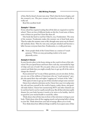 3 1
of him. But he doesn’t, he just runs away. That’s when his horror begins, and
the creature’s, too. The poor creature is hated by everyone and his life is
really sad.
Read this excellent book!
Sample 1 Score
Every school has required reading that all the kids are required to read for
school. There are lots of different books on this list, I read some of them,
some of them are good but I dont like them all.
One book that hard to read but I liked it, was, Frankenstien. The story
of the monster. Frankenstin makes this monster out of dead body parts.
Then he makes the monster come to life, through some secret way he doesn’t
tell anybody about. Then he runs away and gets attacked and becomes a
killer because everyone hates him. Frankenstine, is a really good story.
37. Some people think of the United States as a nation of “couch
potatoes.” Write an essay persuading readers to be more
physically active.
Sample 6 Score
Is your favorite place in the home sitting on the couch in front of the tele-
vision? Do you spend hours and hours there each day, surrounded by bags
of chips and cans of soda? Do you panic when you can’t ﬁnd the remote
control and think that you might actually have to get up off of the sofa to
change the channel?
If you answered “yes” to any of these questions, you are not alone. In fact,
you are one of the millions of Americans who are “couch potatoes”: peo-
ple who spend their days and nights “vegging out” in front of the “tube.”
Well, spud, it’s time to get up out of that armchair and get some exercise!
I know how seductive television can be. I know how easy it is to plop onto
the sofa and lose yourself in the world of sports, reality shows, and good-
old make-believe. I know how mesmerizing MTV and other channels can
be and how hard it can be to pull yourself away. But all that television spells
disaster for your body because it needs to be active to be healthy. And it’s
no good for your mental health or social life, either.
Think about what all that time in front of the television is doing to your
body. Think about what all that sagging muscle and growing belly is doing
to your life. Think about how your lack of energy affects you at work.
Now think about how different things would be if you spent some of that
501 Writing Prompts
 