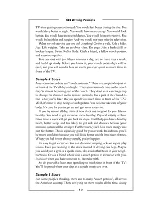 TV time getting exercise instead: You would feel better during the day. You
would sleep better at night. You would have more energy. You would look
better. You would have more conﬁdence. You would be more creative. You
would be healthier and happier. And you would not even miss the television.
What sort of exercise can you do? Anything! Go for a walk. Ride a bike.
Jog. Lift weights. Take an aerobics class. Do yoga. Join a basketball or
hockey league. Swim. Roller blade. Grab a friend, a fellow couch potato,
and exercise together.
You can start with just ﬁfteen minutes a day, two or three days a week,
and build up slowly. Before you know it, your couch potato days will be
over, and you will wonder how on earth you ever spent so much time in
front of the TV.
Sample 4 Score
Americans everywhere are “couch potatoes.” These are people who just sit
in front of the TV all day and night. They spend so much time on the couch
they’re almost becoming part of the couch. They don’t ever want to get up
to change the channel, so the remote control is like a part of their hand. Is
that what you’re like? Do you spend too much time in front of the TV?
Well, it’s time to stop being a couch potato. You need to take care of your
body. It’s time for you to get up and get some excercise.
If you lay around all day, think of how that’s just not good for you. It’s not
healthy. You need to get excercise to be healthy. Physical activity at least
three times a week will get you back in shape. It will help you have a healthy
heart, better sleep, and less likely to get sick and diseases because your
immune system will be stronger. Furthermore, you’ll have more energy and
just feel better. This is especially good for you at work. In addition, you’ll
be more conﬁdent because you will look better and ﬁt into nicer clothes.
When you feel better about yourself, you’re happier.
Its easy to get excercise. You can do some jumping jacks or jog or play
tennis. Even just walking to the store instead of driving can help. Maybe
you could join a gym or a sports team, like a basketball team in your neigh-
borhood. Or ask a friend whose also a couch potato to excercise with you.
Its easier when you have someone to excercise with.
So do yourself a favor, stop spending so much time in front of the TV!
You’ll be proud when your days as a couch potato are over.
Sample 1 Score
For some people’s thinking, there are to many “couch potatos”, all across
the American country. There are lying on there couchs all the time, doing
3 2
501 Writing Prompts
 