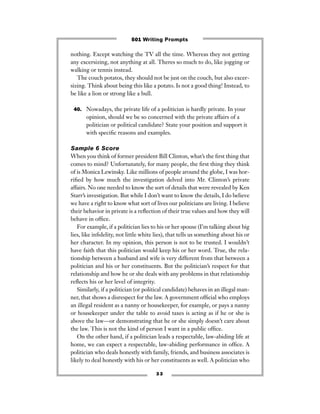 3 3
nothing. Except watching the TV all the time. Whereas they not getting
any excersizing, not anything at all. Theres so much to do, like jogging or
walking or tennis instead.
The couch potatos, they should not be just on the couch, but also excer-
sizing. Think about being this like a potato. Is not a good thing! Instead, to
be like a lion or strong like a bull.
40. Nowadays, the private life of a politician is hardly private. In your
opinion, should we be so concerned with the private affairs of a
politician or political candidate? State your position and support it
with speciﬁc reasons and examples.
Sample 6 Score
When you think of former president Bill Clinton, what’s the ﬁrst thing that
comes to mind? Unfortunately, for many people, the ﬁrst thing they think
of is Monica Lewinsky. Like millions of people around the globe, I was hor-
riﬁed by how much the investigation delved into Mr. Clinton’s private
affairs. No one needed to know the sort of details that were revealed by Ken
Starr’s investigation. But while I don’t want to know the details, I do believe
we have a right to know what sort of lives our politicians are living. I believe
their behavior in private is a reﬂection of their true values and how they will
behave in ofﬁce.
For example, if a politician lies to his or her spouse (I’m talking about big
lies, like inﬁdelity, not little white lies), that tells us something about his or
her character. In my opinion, this person is not to be trusted. I wouldn’t
have faith that this politician would keep his or her word. True, the rela-
tionship between a husband and wife is very different from that between a
politician and his or her constituents. But the politician’s respect for that
relationship and how he or she deals with any problems in that relationship
reﬂects his or her level of integrity.
Similarly, if a politician (or political candidate) behaves in an illegal man-
ner, that shows a disrespect for the law. A government ofﬁcial who employs
an illegal resident as a nanny or housekeeper, for example, or pays a nanny
or housekeeper under the table to avoid taxes is acting as if he or she is
above the law—or demonstrating that he or she simply doesn’t care about
the law. This is not the kind of person I want in a public ofﬁce.
On the other hand, if a politician leads a respectable, law-abiding life at
home, we can expect a respectable, law-abiding performance in ofﬁce. A
politician who deals honestly with family, friends, and business associates is
likely to deal honestly with his or her constituents as well. A politician who
501 Writing Prompts
 