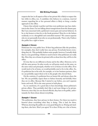 respects the law in all aspects of his or her private life is likely to respect the
law while in ofﬁce, too. A candidate who behaves in a cautious, reserved
manner regarding his or her personal affairs is likely to bring a similar
approach to the ofﬁce.
I know that nobody is perfect and that every politician may have skele-
tons in the closet. I’m not talking about transgressions from the distant past.
But I am concerned with a politician’s recent past and current behavior. Is
he or she honest or does he or she break promises? Does he or she behave
recklessly or in a thoughtful and controlled manner? We cannot separate
who we are personally from who we are professionally. That is why I believe
the public has a right to know.
Sample 4 Score
Politicians live very public lives. If their big politicians (like the president,
for example), they don’t really have any privacy. Everybody knows every-
thing they do. This probably bothers some people, however, I actually think
that is a very good thing. I think we need to know what politicians are really
like. How they are at home (in private) tells us about how they will be in the
ofﬁce.
It’s true that we are different at home and in the ofﬁce. However, we’re
still the same person. In other words, we will pretty much act the same, on
the same values and principals, whether we’re at home or in the ofﬁce. If we
would steal or lie at home, we would probably steal or lie in the ofﬁce. So,
if a politician lies to his wife, for example, or to her business partners, then
we can probably expect them to lie to the people who elected them.
On the contrary, if a politician lives an honest life and always obeys the
law. We can probably expect them to behave honestly and lawfully when
they are in ofﬁce. Because like I started to say before, you can’t separate
home and work. We’re the same person in both places.
So, in conclusion, it’s a good idea to have knowledge about politician’s
private affairs. They probably don’t like it and want things to be private.
However, since they are our elected ofﬁcials, they have to be public, unfor-
tunately for them about almost everything.
Sample 1 Score
The politicians, they have privacy in there homes. For them too much is
knowed about everything what they is doing. This is bad; for them.
Whereas, knowing the public are a very good thing for us. If lying and steal-
ing there, also here. Don’t you agree? It is clear. If they are a liar at home,
3 4
501 Writing Prompts
 