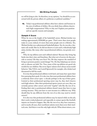 3 5
we will be lying to also. So therefore, in my opinion, “we should be so con-
cerned with the private affairs of a politician or political candidate.”
41. Today’s top professional athletes often have salaries and bonuses in
the tens of millions of dollars. Do you think these athletes deserve
such high compensation? Why or why not? Explain your position
and use speciﬁc reasons and examples.
Sample 6 Score
When he was at the height of his basketball career, Michael Jordan was
making approximately $300,000 per game. That’s more than most people
make in a year; indeed, it’s more than some people earn in a lifetime. Yes,
Michael Jordan was a phenomenal basketball player. Yes, he was also a fan-
tastic role model. But no, he did not deserve to earn such a ridiculously high
salary. Jordan, like many other top professional athletes, was grossly over-
paid.
Why do top athletes earn such inﬂated salaries? Because they bring big
bucks into their cities and franchises. But what sort of service do they pro-
vide to society? Do they save lives? No. Do they improve the standard of
living or promote positive social change? No. Do they help keep our streets
safe or educate our kids? No. True, many of the top athletes are good role
models for our children. But seven-ﬁgure salaries don’t always mean model
behavior. Take N.B.A. star Latrell Spreewell, for example, who choked and
threatened to kill his coach.
It is true that professional athletes work hard, and many have spent their
lives pursuing their goals. It is also true that most professional athletes have
a relatively short career span—a decade perhaps at the top of their game.
Limited as their professional sporting career may be, they don’t deserve
such high salaries. After their professional sports careers are over, they can
certainly pursue other careers and work “regular” jobs like the rest of us.
Ending their stint as professional athletes doesn’t mean they have to stop
earning incomes. They just have to earn incomes in a different way. Why
should they be any different from the rest of us who may need to switch
careers?
It is also true that professional athletes may be injured while on the job;
their work is indeed physical, and especially in contact sports like football,
injuries are bound to happen. But, like the rest of us, they have insurance,
and in nearly all cases, their exorbitant salaries more than cover their med-
ical costs. And theirs is not the only high-risk job. What about miners, con-
501 Writing Prompts
 