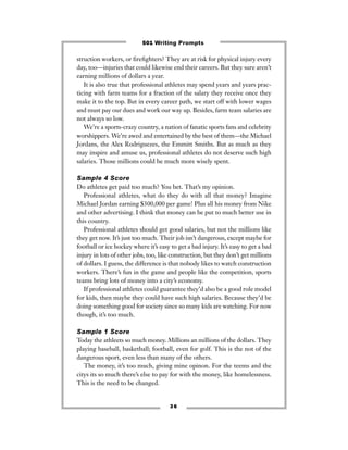struction workers, or ﬁreﬁghters? They are at risk for physical injury every
day, too—injuries that could likewise end their careers. But they sure aren’t
earning millions of dollars a year.
It is also true that professional athletes may spend years and years prac-
ticing with farm teams for a fraction of the salary they receive once they
make it to the top. But in every career path, we start off with lower wages
and must pay our dues and work our way up. Besides, farm team salaries are
not always so low.
We’re a sports-crazy country, a nation of fanatic sports fans and celebrity
worshippers. We’re awed and entertained by the best of them—the Michael
Jordans, the Alex Rodriguezes, the Emmitt Smiths. But as much as they
may inspire and amuse us, professional athletes do not deserve such high
salaries. Those millions could be much more wisely spent.
Sample 4 Score
Do athletes get paid too much? You bet. That’s my opinion.
Professional athletes, what do they do with all that money? Imagine
Michael Jordan earning $300,000 per game! Plus all his money from Nike
and other advertising. I think that money can be put to much better use in
this country.
Professional athletes should get good salaries, but not the millions like
they get now. It’s just too much. Their job isn’t dangerous, except maybe for
football or ice hockey where it’s easy to get a bad injury. It’s easy to get a bad
injury in lots of other jobs, too, like construction, but they don’t get millions
of dollars. I guess, the difference is that nobody likes to watch construction
workers. There’s fun in the game and people like the competition, sports
teams bring lots of money into a city’s economy.
If professional athletes could guarantee they’d also be a good role model
for kids, then maybe they could have such high salaries. Because they’d be
doing something good for society since so many kids are watching. For now
though, it’s too much.
Sample 1 Score
Today the athleets so much money. Millions an millions of the dollars. They
playing baseball, basketball; football, even for golf. This is the not of the
dangerous sport, even less than many of the others.
The money, it’s too much, giving mine opinon. For the teems and the
citys its so much there’s else to pay for with the money, like homelessness.
This is the need to be changed.
3 6
501 Writing Prompts
 