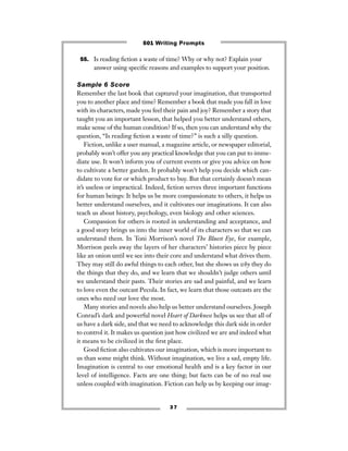 3 7
55. Is reading ﬁction a waste of time? Why or why not? Explain your
answer using speciﬁc reasons and examples to support your position.
Sample 6 Score
Remember the last book that captured your imagination, that transported
you to another place and time? Remember a book that made you fall in love
with its characters, made you feel their pain and joy? Remember a story that
taught you an important lesson, that helped you better understand others,
make sense of the human condition? If so, then you can understand why the
question, “Is reading ﬁction a waste of time?” is such a silly question.
Fiction, unlike a user manual, a magazine article, or newspaper editorial,
probably won’t offer you any practical knowledge that you can put to imme-
diate use. It won’t inform you of current events or give you advice on how
to cultivate a better garden. It probably won’t help you decide which can-
didate to vote for or which product to buy. But that certainly doesn’t mean
it’s useless or impractical. Indeed, ﬁction serves three important functions
for human beings: It helps us be more compassionate to others, it helps us
better understand ourselves, and it cultivates our imaginations. It can also
teach us about history, psychology, even biology and other sciences.
Compassion for others is rooted in understanding and acceptance, and
a good story brings us into the inner world of its characters so that we can
understand them. In Toni Morrison’s novel The Bluest Eye, for example,
Morrison peels away the layers of her characters’ histories piece by piece
like an onion until we see into their core and understand what drives them.
They may still do awful things to each other, but she shows us why they do
the things that they do, and we learn that we shouldn’t judge others until
we understand their pasts. Their stories are sad and painful, and we learn
to love even the outcast Pecola. In fact, we learn that those outcasts are the
ones who need our love the most.
Many stories and novels also help us better understand ourselves. Joseph
Conrad’s dark and powerful novel Heart of Darkness helps us see that all of
us have a dark side, and that we need to acknowledge this dark side in order
to control it. It makes us question just how civilized we are and indeed what
it means to be civilized in the ﬁrst place.
Good ﬁction also cultivates our imagination, which is more important to
us than some might think. Without imagination, we live a sad, empty life.
Imagination is central to our emotional health and is a key factor in our
level of intelligence. Facts are one thing; but facts can be of no real use
unless coupled with imagination. Fiction can help us by keeping our imag-
501 Writing Prompts
 