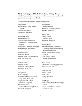 v
Lara Bohlke
Middle School Math Teacher,
Grade 8
Dodd Middle School
Cheshire, Connecticut
Elizabeth Chesla
English Instructor
Coordinator of Technical &
Professional Communication
Program
Polytechnic University, Brooklyn
South Orange, New Jersey
Brigit Dermott
Freelance Writer
English Tutor, New York Cares
New York, New York
Darren Dunn
English Teacher
Riverhead School District
Riverhead, New York
Cindy Estep
Math Instructor
South Shore Christian School,
Long Island, New York
Linganore High School,
Frederick, Maryland
Adjunct Professor,
Frederick Community College,
Frederick, Maryland
Barbara Fine
English Instructor
Secondary Reading Specialist
Setauket, New York
Sandy Gade
Project Editor
LearningExpress
New York, New York
Melinda Grove
Adjunct Professor, Quinnipiac
University and Naugatuck Valley
Community College
Middle School Math Teacher,
Grade 8
Dodd Middle School
Cheshire, Connecticut
Noah Kravitz
Educational Technology Specialist
Brooklyn, New York
Kerry McLean
Project Editor
Math Tutor
Shirley, New York
Meg Moyer
Math Teacher, Vestal Central High
School
Vestal Central School District
Vestal, New York
The LearningExpress Skill Builder in Focus Writing Team is com-
prised of experts in test preparation, as well as educators and teachers who
specialize in language arts and math.
LearningExpress Skill Builder in Focus Writing Team
 
