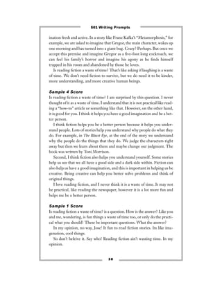 ination fresh and active. In a story like Franz Kafka’s “Metamorphosis,” for
example, we are asked to imagine that Gregor, the main character, wakes up
one morning and has turned into a giant bug. Crazy? Perhaps. But once we
accept this premise and imagine Gregor as a ﬁve-foot long cockroach, we
can feel his family’s horror and imagine his agony as he ﬁnds himself
trapped in his room and abandoned by those he loves.
Is reading ﬁction a waste of time? That’s like asking if laughing is a waste
of time. We don’t need ﬁction to survive, but we do need it to be kinder,
more understanding, and more creative human beings.
Sample 4 Score
Is reading ﬁction a waste of time? I am surprised by this question. I never
thought of it as a waste of time. I understand that it is not practical like read-
ing a “how-to” article or something like that. However, on the other hand,
it is good for you. I think it helps you have a good imagination and be a bet-
ter person.
I think ﬁction helps you be a better person because it helps you under-
stand people. Lots of stories help you understand why people do what they
do. For example, in The Bluest Eye, at the end of the story we understand
why the people do the things that they do. We judge the characters right
away but then we learn about them and maybe change our judgment. The
book was written by Toni Morrison.
Second, I think ﬁction also helps you understand yourself. Some stories
help us see that we all have a good side and a dark side within. Fiction can
also help us have a good imagination, and this is important in helping us be
creative. Being creative can help you better solve problems and think of
original things.
I love reading ﬁction, and I never think it is a waste of time. It may not
be practical, like reading the newspaper, however it is a lot more fun and
helps me be a better person.
Sample 1 Score
Is reading ﬁction a waste of time? is a question. How is the answer? Like you
and me, wondering, is fun things a waste of time too, or only do the practi-
cal what you should? These be important questions. What the answer?
In my opinion, no way, Jose! It fun to read ﬁction stories. Its like ima-
genation, cool things.
So don’t beleive it. Say who! Reading ﬁction ain’t wasting time. In my
opinion.
3 8
501 Writing Prompts
 