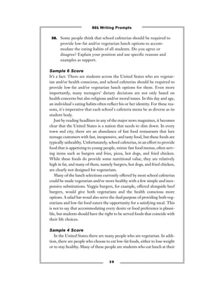 3 9
58. Some people think that school cafeterias should be required to
provide low-fat and/or vegetarian lunch options to accom-
modate the eating habits of all students. Do you agree or
disagree? Explain your position and use specific reasons and
examples as support.
Sample 6 Score
It’s a fact: There are students across the United States who are vegetar-
ian and/or health conscious, and school cafeterias should be required to
provide low-fat and/or vegetarian lunch options for them. Even more
importantly, many teenagers’ dietary decisions are not only based on
health concerns but also religious and/or moral issues. In this day and age,
an individual's eating habits often reﬂect his or her identity. For these rea-
sons, it's imperative that each school's cafeteria menu be as diverse as its
student body.
Just by reading headlines in any of the major news magazines, it becomes
clear that the United States is a nation that needs to slim down. In every
town and city, there are an abundance of fast food restaurants that lure
teenage customers with fast, inexpensive, and tasty food, but these foods are
typically unhealthy. Unfortunately, school cafeterias, in an effort to provide
food that is appetizing to young people, mimic fast food menus, often serv-
ing items such as burgers and fries, pizza, hot dogs, and fried chicken.
While these foods do provide some nutritional value, they are relatively
high in fat, and many of them, namely burgers, hot dogs, and fried chicken,
are clearly not designed for vegetarians.
Many of the lunch selections currently offered by most school cafeterias
could be made vegetarian and/or more healthy with a few simple and inex-
pensive substitutions. Veggie burgers, for example, offered alongside beef
burgers, would give both vegetarians and the health conscious more
options. A salad bar woud also serve the dual purpose of providing both veg-
etarians and low-fat food eaters the opportunity for a satisfying meal. This
is not to say that accommodating every desire or food preference is plausi-
ble, but students should have the right to be served foods that coincide with
their life choices.
Sample 4 Score
In the United States there are many people who are vegetarian. In addi-
tion, there are people who choose to eat low-fat foods, either to lose weight
or to stay healthy. Many of these people are students who eat lunch at their
501 Writing Prompts
 