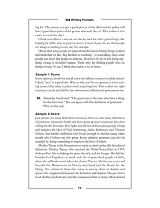 ing lot. The camera can get a good picture of the thief and the police will
have a good description of the person who stole the car. That makes it a lot
easier to catch the thief.
I think surveillance cameras can also be used for other good things, like
helping ﬁx trafﬁc jams in grocery stores. I mean if you can see that people
are always crowding in one isle, for example.
I know that some people are upset about this kind of thing (being on ﬁlm)
and think that it’s like “Big Brother is watching,” or something. Also, some
people just don’t like being on cameras. However, if you’re not doing any-
thing wrong, it shouldn’t matter. Their only for ﬁnding people who do
things wrong. To me, I think that makes a lot of sense.
Sample 1 Score
In my opinion, should we install more surveillance cameras in public places?
I think, “yes,” is a good idea. Why or why not? In my opinion, it is for mak-
ing ensured the safety in places such as parking lots. This is what our right
to privacy can do and tell the law enforcement ofﬁcials and government too.
95. Alexander Smith said, “The great man is the man who does a thing
for the ﬁrst time.” Do you agree with this deﬁnition of greatness?
Why or why not?
Sample 6 Score
Just as there are many deﬁnitions of success, there are also many deﬁnitions
of greatness. Alexander Smith said that a great person is someone who does
a thing for the ﬁrst time. He’s right, and the list of those great people is long
and includes the likes of Neil Armstrong, Jackie Robinson, and Thomas
Edison. But Smith’s deﬁnition isn’t broad enough to include many other
people who I believe are also great. In my opinion, greatness can also be
attained by doing something to improve the lives of others.
Mother Teresa is the ﬁrst person to come to mind under this broadened
deﬁnition. Mother Teresa, who received the Nobel Peace Prize in 1979,
dedicated her life to helping the poor, the sick, and the hungry. She left her
homeland of Yugoslavia to work with the impoverished people of India,
where she selﬂessly served others for almost 70 years. She became a nun and
founded the Missionaries of Charity sisterhood and the House for the
Dying. She embraced those that many in society chose to disdain and
ignore: the crippled and diseased, the homeless and helpless. She gave them
food, shelter, medical care, and the compassion that so many others denied
4 2
501 Writing Prompts
 