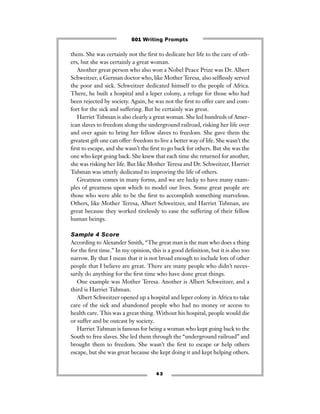 4 3
them. She was certainly not the ﬁrst to dedicate her life to the care of oth-
ers, but she was certainly a great woman.
Another great person who also won a Nobel Peace Prize was Dr. Albert
Schweitzer, a German doctor who, like Mother Teresa, also selﬂessly served
the poor and sick. Schweitzer dedicated himself to the people of Africa.
There, he built a hospital and a leper colony, a refuge for those who had
been rejected by society. Again, he was not the ﬁrst to offer care and com-
fort for the sick and suffering. But he certainly was great.
Harriet Tubman is also clearly a great woman. She led hundreds of Amer-
ican slaves to freedom along the underground railroad, risking her life over
and over again to bring her fellow slaves to freedom. She gave them the
greatest gift one can offer: freedom to live a better way of life. She wasn’t the
ﬁrst to escape, and she wasn’t the ﬁrst to go back for others. But she was the
one who kept going back. She knew that each time she returned for another,
she was risking her life. But like Mother Teresa and Dr. Schweitzer, Harriet
Tubman was utterly dedicated to improving the life of others.
Greatness comes in many forms, and we are lucky to have many exam-
ples of greatness upon which to model our lives. Some great people are
those who were able to be the ﬁrst to accomplish something marvelous.
Others, like Mother Teresa, Albert Schweitzer, and Harriet Tubman, are
great because they worked tirelessly to ease the suffering of their fellow
human beings.
Sample 4 Score
According to Alexander Smith, “The great man is the man who does a thing
for the ﬁrst time.” In my opinion, this is a good deﬁnition, but it is also too
narrow. By that I mean that it is not broad enough to include lots of other
people that I believe are great. There are many people who didn’t neces-
sarily do anything for the ﬁrst time who have done great things.
One example was Mother Teresa. Another is Albert Schweitzer, and a
third is Harriet Tubman.
Albert Schweitzer opened up a hospital and leper colony in Africa to take
care of the sick and abandoned people who had no money or access to
health care. This was a great thing. Without his hospital, people would die
or suffer and be outcast by society.
Harriet Tubman is famous for being a woman who kept going back to the
South to free slaves. She led them through the “underground railroad” and
brought them to freedom. She wasn’t the ﬁrst to escape or help others
escape, but she was great because she kept doing it and kept helping others.
501 Writing Prompts
 