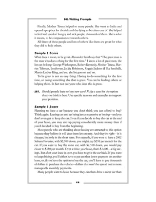 Finally, Mother Teresa helped so many people. She went to India and
opened up a place for the sick and the dying to be taken care of. She helped
to feed and comfort hungry and sick people, thousands of them. She is what
it means, to be compassionate towards others.
All three of these people and lots of others like them are great for what
they did to help others.
Sample 1 Score
What does it mean, to be great. Alexander Smith say that “The great man is
the man who does a thing for the ﬁrst time.” I know a lot of great men, the
list can be long: George Washington, Robert Kennedy, Mother Teresa, Har-
riet Tubman, Beethoven, Jackie Robinson, Reggie Jackson (I like baseball),
Martin Luther King, and etc. the list goes on and on.
To be great is not an easy thing. Having to do something for the ﬁrst
time, or doing something else that is great. You can be leading others or
helping them. In fact not everyone who does this is great.
107. Should people lease or buy new cars? Make a case for the option
that you think is best. Use speciﬁc reasons and examples to support
your position.
Sample 6 Score
Planning to lease a car because you don’t think you can afford to buy?
Think again. Leasing can end up being just as expensive as buying—and you
don’t even get to keep the car. Even if you decide to buy the car at the end
of your lease, you may end up paying considerably more money than if
you’d decided to buy from the beginning.
Most people who are thinking about leasing are attracted to this option
because they believe it will cost them less money. And they’re right—it is
cheaper, but only in the short term. For example, if you were to lease a 2002
Subaru Forester, with $2,500 down, you might pay $250 per month for the
car. If you were to buy the same car, with $2,500 down, you would pay
closer to $350 per month. Over a three-year lease, that’s $3,600—a big sav-
ings. But after your lease is over, you have to give the car back. If you want
to keep driving, you’ll either have to put another down-payment on another
lease, or, if you have the option to buy the car, you’ll have to pay thousands
of dollars to purchase the vehicle—dollars that won’t be spread out in more
manageable monthly payments.
Many people want to lease because they can then drive a nicer car than
4 4
501 Writing Prompts
 