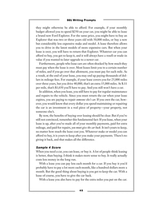 4 5
they might otherwise be able to afford. For example, if your monthly
budget allowed you to spend $250 on your car, you might be able to lease
a brand new Ford Explorer. For the same price, you might have to buy an
Explorer that was two or three years old with 50,000 miles, or buy a new
but considerably less expensive make and model. A lease therefore allows
you to drive in the latest models of more expensive cars. But when your
lease is over, you will have to return that Explorer. Whatever car you can
afford to buy, you get to keep it, and it will always have a resell or trade-in
value if you wanted to later upgrade to a newer car.
Furthermore, people who lease cars are often shocked by how much they
must pay when the lease is over. Most leases limit you to a certain number
of miles, and if you go over that allotment, you must pay for each mile. As
a result, at the end of your lease, you may end up paying thousands of dol-
lars in mileage fees. For example, if your lease covers you for 25,000 miles
over three years, but you drive 40,000, that’s an extra 15,000 miles. At $.11
per mile, that’s $1,650 you’ll have to pay. And you still won’t have a car.
In addition, when you lease, you still have to pay for regular maintenance
and repairs to the vehicle. Since you must return the car when your lease
expires, you are paying to repair someone else’s car. If you own the car, how-
ever, you would know that every dollar you spend maintaining or repairing
the car is an investment in a real piece of property—your property, not
someone else’s.
By now, the beneﬁts of buying over leasing should be clear. But if you’re
still not convinced, remember this fundamental fact: If you lease, when your
lease is up, after you’ve made all of your monthly payments, paid for extra
mileage, and paid for repairs, you must give the car back. It isn’t yours to keep,
no matter how much the lease cost you. Whatever make or model you can
afford to buy, it is yours to keep after you make your payments. There’s no
giving it back, and that makes all the difference.
Sample 4 Score
When you need a car, you can lease, or buy it. A lot of people think leasing
is better, than buying. I think it makes more sense to buy. It really actually
costs less money in the long run.
With a lease you can pay less each month for a car. If you buy it you’d
probably have to pay a lot more each month, like a hundred dollars more a
month. But the good thing about buying is you get to keep the car. With a
lease of course, you have to give the car back.
With a lease you also have to pay for the extra miles you put on the car.
501 Writing Prompts
 
