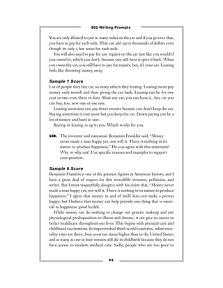 You are only allowed to put so many miles on the car and if you go over that,
you have to pay for each mile. That can add up to thousands of dollars even
though its only a few sense for each mile.
You will also need to pay for any repairs on the car just like you would if
you owned it, which you don’t, because you still have to give it back. When
you owne the car, you still have to pay for repairs, but, it’s your car. Leasing
feels like throwing money away.
Sample 1 Score
Lot of people they buy car, so many others they leasing. Leasing mean pay
money each month and then giving the car back. Leasing can be for one
year or two even three or four. Most any car, you can lease it. Any car you
can buy, too, new one or use one.
Leasing sometime you pay fewer monies because you don’t keep the car.
Buying sometime it cost more but you keep the car. Down paying can be a
lot of money and hard to save.
Buying or leasing, is up to you. Which works for you.
108. The inventor and statesman Benjamin Franklin said, “Money
never made a man happy yet, nor will it. There is nothing in its
nature to produce happiness.” Do you agree with this statement?
Why or why not? Use speciﬁc reasons and examples to support
your position.
Sample 6 Score
Benjamin Franklin is one of the greatest ﬁgures in American history, and I
have a great deal of respect for this incredible inventor, politician, and
writer. But I must respectfully disagree with his claim that, “Money never
made a man happy yet, nor will it. There is nothing in its nature to produce
happiness.” I agree that money in and of itself does not make a person
happy; but I believe that money can help provide one thing that is essen-
tial to happiness: good health.
While money can do nothing to change our genetic makeup and our
physiological predisposition to illness and disease, it can give us access to
better healthcare throughout our lives. This begins with prenatal care and
childhood vaccinations. In impoverished third-world countries, infant mor-
tality rates are three, four, even ten times higher than in the United States,
and as many as one in four women still die in childbirth because they do not
have access to modern medical care. Sadly, people who are too poor to
4 6
501 Writing Prompts
 