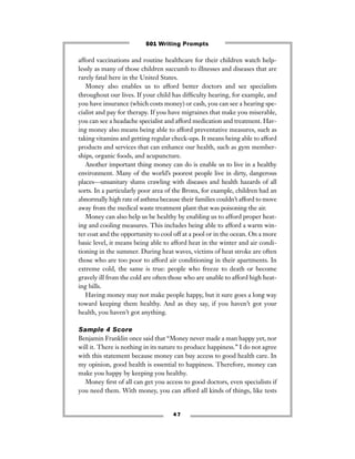 4 7
afford vaccinations and routine healthcare for their children watch help-
lessly as many of those children succumb to illnesses and diseases that are
rarely fatal here in the United States.
Money also enables us to afford better doctors and see specialists
throughout our lives. If your child has difﬁculty hearing, for example, and
you have insurance (which costs money) or cash, you can see a hearing spe-
cialist and pay for therapy. If you have migraines that make you miserable,
you can see a headache specialist and afford medication and treatment. Hav-
ing money also means being able to afford preventative measures, such as
taking vitamins and getting regular check-ups. It means being able to afford
products and services that can enhance our health, such as gym member-
ships, organic foods, and acupuncture.
Another important thing money can do is enable us to live in a healthy
environment. Many of the world’s poorest people live in dirty, dangerous
places—unsanitary slums crawling with diseases and health hazards of all
sorts. In a particularly poor area of the Bronx, for example, children had an
abnormally high rate of asthma because their families couldn’t afford to move
away from the medical waste treatment plant that was poisoning the air.
Money can also help us be healthy by enabling us to afford proper heat-
ing and cooling measures. This includes being able to afford a warm win-
ter coat and the opportunity to cool off at a pool or in the ocean. On a more
basic level, it means being able to afford heat in the winter and air condi-
tioning in the summer. During heat waves, victims of heat stroke are often
those who are too poor to afford air conditioning in their apartments. In
extreme cold, the same is true: people who freeze to death or become
gravely ill from the cold are often those who are unable to afford high heat-
ing bills.
Having money may not make people happy, but it sure goes a long way
toward keeping them healthy. And as they say, if you haven’t got your
health, you haven’t got anything.
Sample 4 Score
Benjamin Franklin once said that “Money never made a man happy yet, nor
will it. There is nothing in its nature to produce happiness.” I do not agree
with this statement because money can buy access to good health care. In
my opinion, good health is essential to happiness. Therefore, money can
make you happy by keeping you healthy.
Money ﬁrst of all can get you access to good doctors, even specialists if
you need them. With money, you can afford all kinds of things, like tests
501 Writing Prompts
 