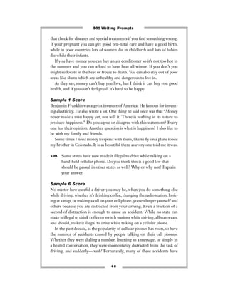 that check for diseases and special treatments if you ﬁnd something wrong.
If your pregnant you can get good pre-natal care and have a good birth,
while in poor countries lots of women die in childbirth and lots of babies
die while their infants.
If you have money you can buy an air conditioner so it’s not too hot in
the summer and you can afford to have heat all winter. If you don’t you
might suffocate in the heat or freeze to death. You can also stay out of poor
areas like slums which are unhealthy and dangerous to live in.
As they say, money can’t buy you love, but I think it can buy you good
health, and if you don’t feel good, it’s hard to be happy.
Sample 1 Score
Benjamin Franklin was a great inventer of America. He famous for invent-
ing electricity. He also wrote a lot. One thing he said once was that “Money
never made a man happy yet, nor will it. There is nothing in its nature to
produce happiness.” Do you agree or disagree with this statement? Every
one has their opinion. Another question is what is happiness? I also like to
be with my family and friends.
Some times I need money to spend with them, like to ﬂy on a plane to see
my brother in Colorado. It is as beautifol there as every one told me it was.
109. Some states have now made it illegal to drive while talking on a
hand-held cellular phone. Do you think this is a good law that
should be passed in other states as well? Why or why not? Explain
your answer.
Sample 6 Score
No matter how careful a driver you may be, when you do something else
while driving, whether it’s drinking coffee, changing the radio station, look-
ing at a map, or making a call on your cell phone, you endanger yourself and
others because you are distracted from your driving. Even a fraction of a
second of distraction is enough to cause an accident. While no state can
make it illegal to drink coffee or switch stations while driving, all states can,
and should, make it illegal to drive while talking on a cellular phone.
In the past decade, as the popularity of cellular phones has risen, so have
the number of accidents caused by people talking on their cell phones.
Whether they were dialing a number, listening to a message, or simply in
a heated conversation, they were momentarily distracted from the task of
driving, and suddenly—crash! Fortunately, many of these accidents have
4 8
501 Writing Prompts
 