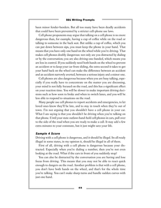 4 9
been minor fender-benders. But all too many have been deadly accidents
that could have been prevented by a stricter cell-phone use laws.
Cell phone proponents may argue that talking on a cell phone is no more
dangerous than, for example, having a cup of coffee while on the road or
talking to someone in the back seat. But unlike a cup of coffee, which you
can put down between sips, you must keep the phone in your hand. That
means that you have only one hand on the wheel while you’re driving. That
makes cell phones doubly dangerous: not only are you distracted by dialing
or by the conversation; you are also driving one-handed, which means you
are less in control. If you suddenly need both hands on the wheel to prevent
an accident or to keep your car from sliding, the extra second it takes to get
your hand back on the wheel can make the difference between an accident
and an accident narrowly averted, between a serious injury and a minor one.
Cell phones are also dangerous because when you are busy talking, espe-
cially if you really have to concentrate on the matter you are discussing,
your mind is not fully focused on the road, and this has a signiﬁcant effect
on your reaction time. You will be slower to make important driving deci-
sions such as how soon to brake and when to switch lanes, and you will be
less able to respond to situations on the road.
Many people use cell phones to report accidents and emergencies, to let
loved ones know they’ll be late, and to stay in touch when they’re out of
town. I’m not arguing that you shouldn’t have a cell phone in your car.
What I am saying is that you shouldn’t be driving when you’re talking on
that phone. Until your state outlaws hand-held cell phones in cars, pull over
to the side of the road when you are ready to make a call. It may add a few
extra minutes to your commute, but it just might save your life.
Sample 4 Score
Driving with a cell phone is dangerous, and it should be illegal. Its all ready
illegal in some states, in my opinion it, should be illegal in all of them.
First of all, driving with a cell phone is dangerous because your dis-
tracted. Especially when you’re dialing a number, then you’re not even
looking at the road. What if the cars in front of you suddenly stop?
You can also be distracted by the conversation you are having and lose
focus from driving. This means that you may not be able to react quick
enough to dangers on the road. Another problem is that with a cell phone,
you don’t have both hands on the wheel, and that’s for the whole time
you’re talking. You can’t make sharp turns and handle sudden curves with
just one hand.
501 Writing Prompts
 