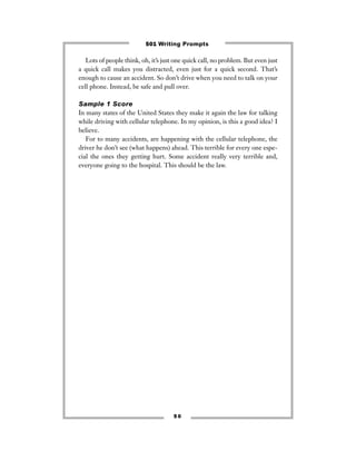 Lots of people think, oh, it’s just one quick call, no problem. But even just
a quick call makes you distracted, even just for a quick second. That’s
enough to cause an accident. So don’t drive when you need to talk on your
cell phone. Instead, be safe and pull over.
Sample 1 Score
In many states of the United States they make it again the law for talking
while driving with cellular telephone. In my opinion, is this a good idea? I
believe.
For to many accidents, are happening with the cellular telephone, the
driver he don’t see (what happens) ahead. This terrible for every one espe-
cial the ones they getting hurt. Some accident really very terrible and,
everyone going to the hospital. This should be the law.
5 0
501 Writing Prompts
 