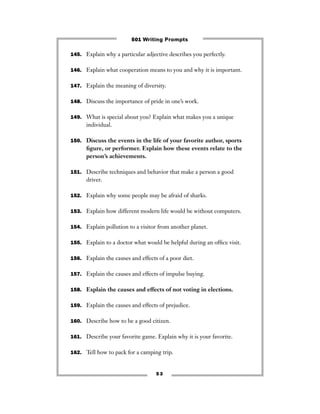 5 3
145. Explain why a particular adjective describes you perfectly.
146. Explain what cooperation means to you and why it is important.
147. Explain the meaning of diversity.
148. Discuss the importance of pride in one’s work.
149. What is special about you? Explain what makes you a unique
individual.
150. Discuss the events in the life of your favorite author, sports
ﬁgure, or performer. Explain how these events relate to the
person’s achievements.
151. Describe techniques and behavior that make a person a good
driver.
152. Explain why some people may be afraid of sharks.
153. Explain how different modern life would be without computers.
154. Explain pollution to a visitor from another planet.
155. Explain to a doctor what would be helpful during an ofﬁce visit.
156. Explain the causes and effects of a poor diet.
157. Explain the causes and effects of impulse buying.
158. Explain the causes and effects of not voting in elections.
159. Explain the causes and effects of prejudice.
160. Describe how to be a good citizen.
161. Describe your favorite game. Explain why it is your favorite.
162. Tell how to pack for a camping trip.
501 Writing Prompts
 