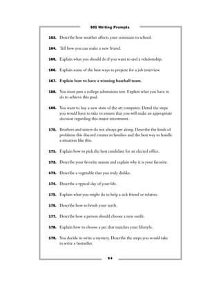 163. Describe how weather affects your commute to school.
164. Tell how you can make a new friend.
165. Explain what you should do if you want to end a relationship.
166. Explain some of the best ways to prepare for a job interview.
167. Explain how to have a winning baseball team.
168. You must pass a college admissions test. Explain what you have to
do to achieve this goal.
169. You want to buy a new state of the art computer. Detail the steps
you would have to take to ensure that you will make an appropriate
decision regarding this major investment.
170. Brothers and sisters do not always get along. Describe the kinds of
problems this discord creates in families and the best way to handle
a situation like this.
171. Explain how to pick the best candidate for an elected ofﬁce.
172. Describe your favorite season and explain why it is your favorite.
173. Describe a vegetable that you truly dislike.
174. Describe a typical day of your life.
175. Explain what you might do to help a sick friend or relative.
176. Describe how to brush your teeth.
177. Describe how a person should choose a new outﬁt.
178. Explain how to choose a pet that matches your lifestyle.
179. You decide to write a mystery. Describe the steps you would take
to write a bestseller.
5 4
501 Writing Prompts
 