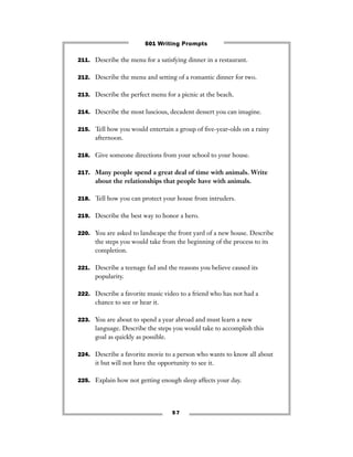 5 7
211. Describe the menu for a satisfying dinner in a restaurant.
212. Describe the menu and setting of a romantic dinner for two.
213. Describe the perfect menu for a picnic at the beach.
214. Describe the most luscious, decadent dessert you can imagine.
215. Tell how you would entertain a group of ﬁve-year-olds on a rainy
afternoon.
216. Give someone directions from your school to your house.
217. Many people spend a great deal of time with animals. Write
about the relationships that people have with animals.
218. Tell how you can protect your house from intruders.
219. Describe the best way to honor a hero.
220. You are asked to landscape the front yard of a new house. Describe
the steps you would take from the beginning of the process to its
completion.
221. Describe a teenage fad and the reasons you believe caused its
popularity.
222. Describe a favorite music video to a friend who has not had a
chance to see or hear it.
223. You are about to spend a year abroad and must learn a new
language. Describe the steps you would take to accomplish this
goal as quickly as possible.
224. Describe a favorite movie to a person who wants to know all about
it but will not have the opportunity to see it.
225. Explain how not getting enough sleep affects your day.
501 Writing Prompts
 