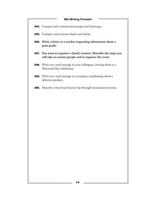 5 9
244. Compare and contrast microscopes and telescopes.
245. Compare and contrast whales and sharks.
246. Write a letter to a teacher requesting information about a
poor grade.
247. You want to organize a family reunion. Describe the steps you
will take to contact people and to organize the event.
248. Write an e-mail message to your colleagues, inviting them to a
Memorial Day celebration.
249. Write an e-mail message to a company complaining about a
defective product.
250. Describe a four-hour bicycle trip through mountainous terrain.
501 Writing Prompts
 