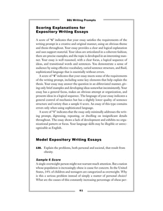 6 1
Scoring Explanations for
Expository Writing Essays
A score of “6” indicates that your essay satisﬁes the requirements of the
writing prompt in a creative and original manner, using an obvious theme
and thesis throughout. Your essay provides a clear and logical explanation
and uses support material. Your ideas are articulated in a coherent fashion;
there are precise examples; and the topic is developed in an interesting man-
ner. Your essay is well reasoned, with a clear focus, a logical sequence of
ideas, and transitional words and sentences. You demonstrate a sense of
audience by using effective vocabulary, varied sentence structure, and ﬂuid,
sophisticated language that is essentially without errors.
A score of “4” indicates that your essay meets some of the requirements
of the writing prompt, including some key elements that help explain the
thesis. Your essay may answer the question in an abbreviated manner, giv-
ing only brief examples and developing ideas somewhat inconsistently. Your
essay has a general focus, makes an obvious attempt at organization, and
presents ideas in a logical sequence. The language of your essay indicates a
general control of mechanics but has a slightly lower quality of sentence
structure and variety than a sample 6 score. An essay of this type contains
errors only when using sophisticated language.
A score of “1” indicates that the essay only minimally addresses the writ-
ing prompt, digressing, repeating, or dwelling on insigniﬁcant details
throughout. The essay shows a lack of development and exhibits no orga-
nizational pattern or focus. Your language skills may be illegible or unrec-
ognizable as English.
Model Expository Writing Essays
130. Explain the problems, both personal and societal, that result from
obesity.
Sample 6 Score
A single overweight person might not warrant much attention. But a nation
whose population is increasingly obese is cause for concern. In the United
States, 14% of children and teenagers are categorized as overweight. Why
is this a serious problem instead of simply a matter of personal choice?
What are the causes of this constantly increasing percentage of obese per-
501 Writing Prompts
 