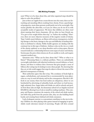 sons? What is to be done about this, and what organized steps should be
taken to solve the problem?
Just as there are ripples from a stone thrown into the water, there are far-
reaching and unending effects resulting from obesity. From a psychologi-
cal perspective, most obese persons would prefer not to be overweight. Our
society gloriﬁes the ultra-thin, so if you are obese you do not ﬁt in with
acceptable modes of appearance. We know that children are often cruel
about taunting their heavy classmates. All too often we hear friends say,
“I’ve got to lose weight before that trip,” or “before the wedding.” How-
ever, there are more objective measures of the negative results of obesity.
Type 2 (adult onset) diabetes, an illness with serious consequences, includ-
ing damage to the heart, damage to the eyes and difﬁculty in healing infec-
tions is attributed to obesity. Public health agencies are dealing with the
continual rise in this type of diabetes. Asthma is also on the rise as a result
of the obesity epidemic as are sleep disorders such as sleep apnea. Recent
research indicates a relationship between some types of cancer and obesity.
Society pays the price when citizens are ill, are unable to work, and require
constant medical care.
Questions arise: “What can be done about this?” “Who or what is to
blame?” Discussing blame is a delicate problem. There are undoubtedly
overweight individuals with inherited tendencies toward diabetes or heart
disease, and there is evidence that a hormone that gives people a sense of
fullness after eating may be lacking in some obese people. Yet, knowing that
they are at risk would suggest that steps be taken to thwart the onset of the
physical consequences of obesity.
Most authorities agree that diet is key. The avoidance of foods high in
sugars, carbohydrates, and saturated fats is recommended by most physi-
cians as a way to ward off obesity and its dire consequences. But this is dif-
ﬁcult in our society where fast food outlets are ubiquitous, where we are
bombarded by advertising of unhealthy foods, and where we lead increas-
ingly sedentary lives. Sugar-laden soft drinks are sold in schools and prof-
its from these sales are high. An elementary school in Los Angeles received
$50,000 for allowing Coca-Cola to install its vending machines. This com-
pany and Pepsico constitute the majority of the school soft drink market,
and while they proﬁt from the present sales, they are also building brand
loyalty and creating future habitual soft drink consumers.
Lack of adequate exercise is a concomitant contributor to the rise in obe-
sity. Children are often playing video games instead of engaging in sports.
Adults watch television instead of exercising. People will drive around
6 2
501 Writing Prompts
 
