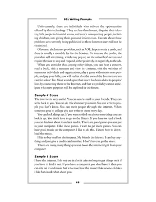6 5
Unfortunately, there are individuals who subvert the opportunities
offered by this technology. They are less than honest, disguise their iden-
tity, bilk people in ﬁnancial scams, and entice unsuspecting people, includ-
ing children, into giving them personal information. Caveats about these
problems are currently being publicized so those Internet users will not be
victimized.
Of course, the Internet providers, such as AOL, hope to make a proﬁt, and
there is usually a monthly fee for the hookup. To increase the proﬁts, the
providers sell advertising, which may pop up on the subscriber’s screen and
require the user to stop and respond, either positively or negatively, to the ads.
When you consider that, among other things, you can hear a concert,
read a book, visit a museum and view its contents, visit the websites of
numerous individuals and organizations, play a game with one or more peo-
ple, and pay your bills, you will realize that the uses of the Internet are too
vast for a short list. Most would agree that much has been added to peoples’
lives by connecting them to the Internet, and that we probably cannot antic-
ipate what new purposes will be explored in the future.
Sample 4 Score
The internet is very useful. You can send e-mail to your friends. They can
write back to you. You can do this whenever you want. You can write to peo-
ple you don’t know. You can meet people through the internet. When
someone goes to college you can write to them every day.
You can look things up. If you want to ﬁnd out about something you can
look it up. You don’t have to go to the library. If you have to read a book
you can ﬁnd out about it and not read it. There are good games you can put
in your computer. I like these games. I want to get more games. You can
hear good music on the computer. I like to do this. I know how to down-
load the music.
I like to buy stuff on the internet. My friends do this too. I can buy any-
thing and just give a credit card number. I don’t have to go the store.
There are many, many things you can do on the internet right from your
computer.
Sample 1 Score
I have the internet. I do not use it a lot it takes to long to get things on it if
you have to ﬁnd it out. If you have a computer you shud have it then you
can rite on it and music but who nose how the music I like noone els likes
I like hard rock what about you.
501 Writing Prompts
 