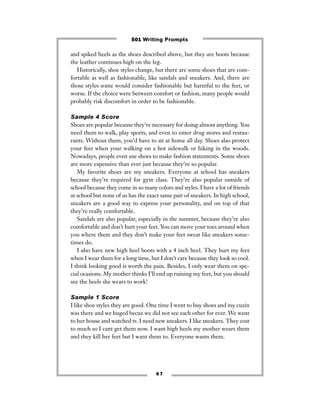 6 7
and spiked heels as the shoes described above, but they are boots because
the leather continues high on the leg.
Historically, shoe styles change, but there are some shoes that are com-
fortable as well as fashionable, like sandals and sneakers. And, there are
those styles some would consider fashionable but harmful to the feet, or
worse. If the choice were between comfort or fashion, many people would
probably risk discomfort in order to be fashionable.
Sample 4 Score
Shoes are popular because they’re necessary for doing almost anything. You
need them to walk, play sports, and even to enter drug stores and restau-
rants. Without them, you’d have to sit at home all day. Shoes also protect
your feet when your walking on a hot sidewalk or hiking in the woods.
Nowadays, people even use shoes to make fashion statements. Some shoes
are more expensive than ever just because they’re so popular.
My favorite shoes are my sneakers. Everyone at school has sneakers
because they’re required for gym class. They’re also popular outside of
school because they come in so many colors and styles. I have a lot of friends
at school but none of us has the exact same pair of sneakers. In high school,
sneakers are a good way to express your personality, and on top of that
they’re really comfortable.
Sandals are also popular, especially in the summer, because they’re also
comfortable and don’t hurt your feet. You can move your toes around when
you where them and they don’t make your feet sweat like sneakers some-
times do.
I also have new high heel boots with a 4 inch heel. They hurt my feet
when I wear them for a long time, but I don’t care because they look so cool.
I think looking good is worth the pain. Besides, I only wear them on spe-
cial ocasions. My mother thinks I’ll end up ruining my feet, but you should
see the heels she wears to work!
Sample 1 Score
I like shoe styles they are good. One time I went to buy shoes and my cuzin
was there and we huged becuz we did not see each other for ever. We went
to her house and watched tv. I need new sneakers. I like sneakers. They cost
to much so I cant get them now. I want high heels my mother wears them
and they kill her feet but I want them to. Everyone wants them.
501 Writing Prompts
 