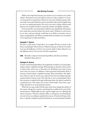 6 9
Math is also important because you need to use it in almost every other
subject. Sometimes you need math in science to make a graph or to meas-
ure amounts for an experiment. There’s no way you could pass science with-
out math. I use math in history class to remember dates and in English class
we use it to understand poetry. You can’t even write a haiku without math
because you wouldnt be able to count the number of syllables and lines.
In every day life, you need math to balance your checkbook and to know
how much time you have before the movie starts. Without it, you’d never
be on time, and your friends would hate you. Math is necessary even to
make a simple phone call. When you think about it numbers are everywhere
so it’s important to understand them.
Sample 1 Score
We have to take math. I don’t like it. It is stupid. We have to draw in the
boxes on graf paper what is this art. I faled art anyway so why do it in math.
I can use the kalkuate so I don’t even need to study it where allowd to use
the kalkuate and so I do not care if math is important.
139. Describe a major environmental problem and what you believe
should be done about it.
Sample 6 Score
A major environmental problem, the magnitude of which we are just begin-
ning to realize, is global warming. When people say that the winters aren’t
as cold as they used to be, or that there was deﬁnitely more snow in past
years, they are correct. In addition to these personal testimonials, there is
concrete visual evidence of global warming. Most noticeable is the deple-
tion of the ice caps. In recent years, glaciers have been receding in greater
amounts than in former years. One only has to visit a national park where
this recession is marked with signs indicating where the glacier reached in
a particular year. The visitor can see how much further away from a par-
ticular spot the ice is at the present moment.
When the ice caps, made of fresh water, melt, they change the salinity of
the oceans, change the currents, and change the conditions for survival for
myriad species. Additionally, invasive species might move in, affecting the
entire ecosystem. This has a domino effect, as all species are interdepend-
ent and survive according to predictable sources of food and living condi-
tions. A speciﬁc example recently described on an environmental calendar
501 Writing Prompts
 