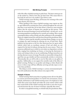 told of the effect of global warming on polar bears. The bears cannot go out
on the melted ice, which is how they get their food. This causes them to
lose body fat and even to be unable to give birth to cubs.
Global warming causes ﬂooding, and because the warming of the earth
causes dryness, ﬁres increase.
When speaking of the causes of global warming, some experts say that
ice ages followed by warming have been cyclical throughout the eons and
that there is not much that can be done about it. However, most scientists
believe that the actions of humans have speeded up this process. They
blame the increased burning of wood and fossil fuels—oil and coal—on an
increasing population needing heat for warmth and cooking. More energy
consumption places carbon dioxide and other pollutants in the atmosphere.
Warm air trapped around the earth has been deemed the greenhouse effect.
While we cannot stop the naturally occurring climate changes, we can try
to mitigate the rapid warming by reducing our use of fossil fuels. Much
publicity has been given to the love that Americans have for sports utility
vehicles which burn an inordinate amount of fuel and which are not
required for the kind of ordinary driving done by most owners. There are
numerous additional ways in which we can reduce our dependence on these
fuels, ranging from insulating our homes, to lowering the thermostat in
winter, and raising it when we use air conditioning. Perhaps researchers can
develop alternate sources of energy. Presently an automobile is being devel-
oped that uses gas initially and then automatically switches to electricity.
Theoretically, this car will be able to run for ﬁfty miles on one gallon of
gasoline. Additionally, we can support the scientiﬁc study of the effects of
global warming. Perhaps we can predict such things as where ﬂoods will
occur or where crops will have difﬁculty surviving and take steps to over-
come these problems.
One thing is certain. Global warming is a serious environmental prob-
lem with ramiﬁcations that affect almost every aspect of life.
Sample 4 Score
Global warming which means that it is getting warmer all over the globe,
is a serious environmental problem. It is bad for the environment, nature,
animals, and humans as well. Global warming causes a lot of glaciers to melt
which then causes more ﬂoods and makes the ocean warmer which could
hurt certain kinds of ﬁsh. Global warming also leads to more ﬁres in gen-
eral and increases the rate of cancer in humans, especially skin cancer.
In order to stop global warming, we should study the greenhouse effect.
7 0
501 Writing Prompts
 