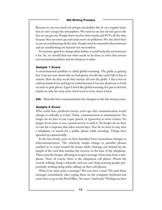 7 1
Because we use too much oil and gas and pollute the air on a regular basis,
hot air can’t escape the atmosphere. We need to use less oil and gas so the
hot air can get out. People don’t need to drive trucks and SUVs all the time
because they use more gas and cause more air pollution. We also don’t have
to use air conditioning all the time. People need to remember that minivans
and air conditioning are luxuries not neccessities.
If everyone agreed to change their habits, it would help the environment
a lot. So, we should ﬁnd out what needs to be done to solve this serious
environmental problem and do whatever it takes.
Sample 1 Score
A environmental problem is called global warming. The globe is getting
hot. I am not sure about this we had plenty of cold days and I like it hot in
summr. How do they no do they mesure all over the globe. 1 day it was so
cold my hands froze and I got in trubel because I was not aloud out so I had
no time to gebt gloves. I gess I don’t like global warming if it gets to hot but
maybe its only far away anwe don’t need to wory about it hear.
143. Describe how communication has changed in the last twenty years.
Sample 6 Score
Who could have predicted twenty years ago that communication would
change as radically as it has? Today, communication is instantaneous. No
longer do we have to use a pen, pencil, or typewriter to write a letter. No
longer do we have to use a postal service to mail it. No longer do we have
to wait for a response that takes several days. Nor do we have to stay near
a telephone or search for a public phone while traveling. Things have
speeded up exponentially.
In the last twenty years we have beneﬁted from tremendous changes in
telecommunication. The relatively simple change to portable phones
enabled us to roam around the house while chatting, not limited by the
length of the cord that attaches the receiver to the base of the telephone.
Then came the beeper, allowing us to get a message when away from a tele-
phone. Now, of course, there is the ubiquitous cell phone. Watch the
crowds walking along a sidewalk, and you can’t help noticing people pur-
posefully striding along while talking on their cell phones.
What if we must write a message? We now have e-mail. We send these
messages immediately after typing them on the computer keyboard and
never have to go to the Post Ofﬁce. No more “snail mail.” Perhaps we have
501 Writing Prompts
 
