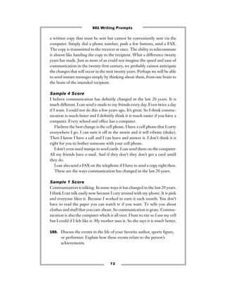a written copy that must be sent but cannot be conveniently sent via the
computer. Simply dial a phone number, push a few buttons, send a FAX.
The copy is transmitted to the receiver at once. The ability to telecommute
is almost like handing the copy to the recipient. What a difference twenty
years has made. Just as most of us could not imagine the speed and ease of
communication in the twenty-ﬁrst century, we probably cannot anticipate
the changes that will occur in the next twenty years. Perhaps we will be able
to send instant messages simply by thinking about them, from one brain to
the brain of the intended recipient.
Sample 4 Score
I believe communication has deﬁnitly changed in the last 20 years. It is
much different. I can send e-mails to my friends every day. Even twice a day
if I want. I could not do this a few years ago. It’s great. So I think commu-
nication is much faster and I deﬁnitly think it is much easier if you have a
computer. Every school and ofﬁce has a computer.
I believe the best change is the cell phone. I have a cell phone that I carry
everywhere I go. I can turn it off in the movie and it will vibrate (shake).
Then I know I have a call and I can leave and answer it. I don’t think it is
right for you to bother someone with your cell phone.
I don’t even need stamps to send cards. I can send them on the computer.
All my friends have e-mail. And if they don’t they don’t get a card untill
they do.
I can also send a FAX on the telephone if I have to send a copy right then.
These are the ways communication has changed in the last 20 years.
Sample 1 Score
Communication is talking. In some ways it has changed in the last 20 years.
I think I can talk easily now because I cary around with my phone. It is pink
and everyone likes it. Because I worked to earn it each month. You don’t
have to read the paper you can watch tv if you want. Tv tells you about
clothes and stuff that you care about. So communication is grate. Commu-
nication is also the computer which is all over. I hate to rite so I use my cell
but I could if I felt like it. My mother uses it. So she says it is much better.
150. Discuss the events in the life of your favorite author, sports ﬁgure,
or performer. Explain how these events relate to the person’s
achievements.
7 2
501 Writing Prompts
 