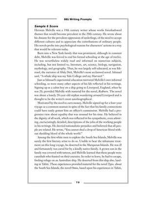 7 3
Sample 6 Score
Herman Melville was a 19th century writer whose works foreshadowed
themes that would become prevalent in the 20th century. He wrote about
his distaste for the prevalent oppression of underlings, of the need to accept
different cultures and to appreciate the contributions of ordinary people.
His novels probe into psychological reasons for characters’ actions in a way
that would be relevant today.
Born into a New York family that was prominent, although in constant
debt, Melville was forced to end his formal schooling at the age of twelve.
He was nevertheless widely read and informed on numerous subjects,
including, but not limited to, literature, art, science, biology, navigation,
mythology, and geography. Thus, he was largely self-educated, as was Ish-
mael, the narrator of Moby Dick, Melville’s most acclaimed novel. Ishmael
said, “A whale ship was my Yale College and my Harvard.”
Just as Ishmael’s experiential education mirrored Melville’s own informal
schooling, so were many other aspects of his life reﬂected in his writings.
Signing up as a cabin boy on a ship going to Liverpool, England, when he
was 20, provided Melville with material for the novel, Redburn. The novel
was about a lonely 20-year old orphan wandering around Liverpool and is
thought to be the writer’s most autobiographical.
Motivated by the need to earn money, Melville signed up for a four-year
voyage as a common seaman in spite of the fact that his family connections
could have easily gotten him an ofﬁcer’s commission. Melville had a pro-
gressive view about equality that was unusual for his time. He believed in
the dignity of all work, which was reﬂected in his sympathetic, even admir-
ing, excruciatingly detailed, descriptions of the jobs of the working people
in his writings. He decried nationalistic prejudice and believed that all peo-
ple are related. He wrote, “You cannot shed a drop of American blood with-
out shedding blood of the whole world.”
Among the ﬁrst white men to explore the South Sea Islands, Melville was
surely the ﬁrst literary artist to do so. Unable to bear the inhumane treat-
ment on this long voyage, he deserted in the Marquesas Islands. He was ill
and fortunately was cared for by a kindly native family. A grown son in the
family was covered with tattoos, and Melville learned that these people were
cannibals who feasted on their enemies. In order to leave, he had to escape,
ﬁnding refuge on an Australian ship. He deserted from this ship also, land-
ing in Tahiti. These experiences provided material for the novel Typee, about
the South Sea Islands, the novel Omoo, based upon his experiences in Tahiti,
501 Writing Prompts
 
