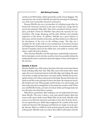 and the novel White Jacket, which exposed the cruelty of navy ﬂogging. The
tattooed man who cared for Melville provided the prototype for Quequeg,
one of the most memorable characters in literature.
Herman Melville also was a crewmember of a whaling voyage where he
learned the intricacies involved in this type of multi-year voyage that he
used as the setting for Moby Dick. This novel, considered a literary master-
piece, provided a forum for Melville’s ideas about the necessity for con-
nectedness. The savage, Quequeg, and the sailor, Ishmael, were mutually
supportive of this theme. In addition, Melville was a great believer in
democracy and the beneﬁts of diversity, and these beliefs were reﬂected in
his descriptions of the crew on the whaling voyage. The ship was a
metaphor for the world, with its crew coming from every known location
and background, all being necessary for success. A monomaniacal captain,
devoid of empathy, driven by his selﬁsh aims, and unable to connect with
others, could only lead to disaster.
Thus, Herman Melville’s real-life experiences undoubtedly made possi-
ble his descriptive novels, but they would not have been possible without his
independently drawn conclusions about the dignity of man and his place in
the universe.
Sample 4 Score
Herman Melville was a 19th century American writer who wrote many famous
books including Moby Dick. Like Moby Dick, most of his books where about
topics that were of personal interest to him like ships and whaling. He spent
a lot of time on ships and also knew a lot about whales. Melville led an excit-
ing life and put a lot of that excitement into his books. Because his books were
based on real life events and topics he knew alot about, the writing was incred-
ibly detailed and vivid. When people read his books, even when people read
them today, they feel as though they’ve been taken into another world. When
you read Melville’s books, you learn a lot about whales and foreign lands, but
you also learn a lot about him as a person.
Moby Dick is a great book. After reading it, you can understand a lot more
about Meville. The story is about a crazy man named Captain Ahab who
wants to kill a great whale named Moby Dick. In the book, Melville really
seems to care about his characters and makes it clear that all of the charac-
ters are equal in his eyes. Ahab’s ship is supposed to be a symbol of the entire
world and characters like Quequeg and Ishmael are simply every day peo-
ple. Because Ahab is so selﬁsh, he ends up destroying the entire ship. After
realizing that, Melville wants us to know that selﬁsh world leaders will also
7 4
501 Writing Prompts
 