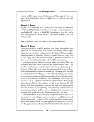 7 5
ruin the world if regular citizens like Ishmael and Quequeg aren’t given any
power. Melville was all for democracy which you can easily tell after read-
ing this book.
Sample 1 Score
My clas had to read Moby dick. I learned about the author. He is Herman
Melville and I like him he is brave he went on trips. I never went on many
trips but I wuld. I wuld go to ﬂorida. He Herman never went there but he
went other places and wrote about it.i don’t think nobody in my class
akshuly read it.
158. Explain the causes and effects of not voting in elections.
Sample 6 Score
Voting is the privilege for which wars have been fought, protests have been
organized, and editorials have been written. “No taxation without repre-
sentation,” was a battle cry of the American Revolution. Women struggled
for suffrage as did all minorities. Eighteen year olds clamored for the right
to vote, saying that if they were old enough to go to war, they should be
allowed to vote. Yet Americans have a deplorable voting history.
Interviewing people about their voting habits is revealing. There are
individuals who state, almost boastfully, that they have never voted. They
somehow set themselves apart from the requirements of citizenship in a
democracy. Many who avoid voting do so consciously. It is not as if they
were ill or unavoidably detained on election day. Often they claim that their
one vote doesn’t matter. “What’s one vote?” they ask. Perhaps one vote may
not count in some elections, although there have been results determined
by one or very few votes. In addition, the total of single votes that are not
cast can add up to a signiﬁcant difference in a particular race. Some people
blame the fact that they do not know enough about the issues for their
absence from the voting booth. Others say that they avoid learning about
the news because it is too depressing. In a democracy, we can express our
opinions to our elected leaders, but more than half of us sometimes avoid
choosing these people who make the policies that affect our lives.
One of the effects of this statistic is that politicians will cater to the
groups that do vote in large numbers, giving more weight to their needs
than to those of other groups or of the general population. Since so many
do not vote, elected ofﬁcials can, with impunity, promote policies that ben-
eﬁt the special interests that contribute ﬁnancially to the election cam-
501 Writing Prompts
 
