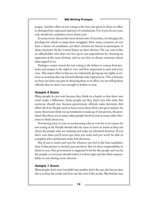 paigns. Another effect of not voting is the free rein given to those in ofﬁce
to disregard the expressed opinions of constituents. For if you do not vote,
why should the candidate worry about you?
It seems ironic that in this most democratic of societies, we abrogate the
privilege for which so many have struggled. How many countries do not
have a choice of candidates, yet their citizens are forced to participate in
sham elections? In the United States we have choices. We can vote to ﬁre
an ofﬁceholder who does not live up to our expectations by choosing an
opponent at the next election, and we are free to choose someone whose
ideas appeal to us.
Perhaps a major reason for not voting is the failure to convey how pre-
cious and unique is the right to vote and how important is each and every
vote. The major effect is that we are voluntarily giving up our rights as cit-
izens to ascertain that our elected ofﬁcials truly represent us. This is because
we have not done our part in choosing them so in effect, we are telling these
ofﬁcials that we don’t care enough to bother to vote.
Sample 4 Score
Many people do not vote because they think its a hassle or that their vote
won’t make a difference. Some people say they don’t care who wins, but
everyone should care because government ofﬁcials make decisions that
effect all of us. People need to learn more about their own government. So
many Americans think our government is made up of one person, the pres-
ident! But there are so many other people involved and so many other elec-
tions to think about too.
Not having time to vote or not knowing who to vote for is no excuse for
not voting at all. People should take the time to learn as much as they can
about the people who are running and make an informed decision. If you
don’t vote then you’ll never get what you want and you won’t be able to
complain when politicians make bad decisions.
But if you’re smart and vote for whoever you feel is the best candidate,
then if that person is elected, you can know that it’s their responsibility to
listen to you. Our government is supposed to be for the people and run by
the people, so everyone should realize it is their right and also their respons-
bility to vote during every election.
Sample 1 Score
Most people don’t vote I wouldn’t my mother don’t she says she has no time
she is so bizy she works and how can she vote if she works. My brother says
7 6
501 Writing Prompts
 