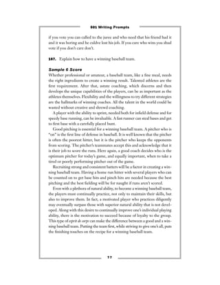 7 7
if you vote you can called to the juree and who need that his friend had it
and it was boring and he culdve lost his job. If you care who wins you shud
vote if you don’t care don’t.
167. Explain how to have a winning baseball team.
Sample 6 Score
Whether professional or amateur, a baseball team, like a ﬁne meal, needs
the right ingredients to create a winning result. Talented athletes are the
ﬁrst requirement. After that, astute coaching, which discerns and then
develops the unique capabilities of the players, can be as important as the
athletes themselves. Flexibility and the willingness to try different strategies
are the hallmarks of winning coaches. All the talent in the world could be
wasted without creative and shrewd coaching.
A player with the ability to sprint, needed both for inﬁeld defense and for
speedy base running, can be invaluable. A fast runner can steal bases and get
to ﬁrst base with a carefully placed bunt.
Good pitching is essential for a winning baseball team. A pitcher who is
“on” is the ﬁrst line of defense in baseball. It is well known that the pitcher
is often the poorest hitter, but it is the pitcher who keeps the opponents
from scoring. The pitcher’s teammates accept this and acknowledge that it
is their job to score the runs. Here again, a good coach decides who is the
optimum pitcher for today’s game, and equally important, when to take a
tired or poorly performing pitcher out of the game.
Recruiting strong and consistent batters will be a factor in creating a win-
ning baseball team. Having a home run hitter with several players who can
be counted on to get base hits and pinch hits are needed because the best
pitching and the best ﬁelding will be for naught if runs aren’t scored.
Even with a plethora of natural ability, to become a winning baseball team,
the players must continually practice, not only to maintain their skills, but
also to improve them. In fact, a motivated player who practices diligently
may eventually surpass those with superior natural ability that is not devel-
oped. Along with this desire to continually improve one’s individual playing
ability, there is the motivation to succeed because of loyalty to the group.
This type of esprit de corps can make the difference between a good and a win-
ning baseball team. Putting the team ﬁrst, while striving to give one’s all, puts
the ﬁnishing touches on the recipe for a winning baseball team.
501 Writing Prompts
 