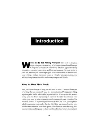 i x
W
elcome to 501 Writing Prompts! This book is designed
to provide you with a variety of writing topics and model essays.
Categories in this book cover many different types of writing:
persuasive, expository, narrative, and literary response. At some point in
your life, whether you are trying to pass an academic exam or standardized
test, writing a college placement essay, or vying for a job promotion, you
will need to practice the skills used to express yourself clearly.
How to Use This Book
First, decide on the type of essay you will need to write. There are four types
of writing that are commonly used in a given situation. Persuasive writing
argues a point and is often called argumentation. When you write persua-
sively, you are always expressing an opinion. In order to convince your
reader, you must be able to present sound reasons and good examples. For
instance, instead of explaining the causes of the Civil War, you might be
asked to persuade your reader that the Civil War was more about the eco-
nomics of the southern plantation system than the social issue of slavery. Per-
suasive writing and language is often found in editorials, letters of complaint,
Introduction
 