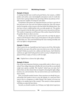 Sample 4 Score
A winning baseball team would need good hitters, fast runners, a skilled
pitcher and catcher, and a knowledgable and patient coach. It would also
need to have a group of players who got along without any jealousy or hos-
tility and were capable of rooting for each other.
Good hitters and runners are important because you have to get alot of
hits and runs to win. You can’t win without scoring runs. Also, the runners
need to be speedy, so they can get to the base before the ball gets there. You
also have to have a skilled pitcher who can strike people out. The pitcher
has to be good or else the other team will score more runs and you will lose.
The catcher is important as well because if the catcher drops the ball when
the pitcher throws it, that is an error.
Finally, you also need to have a good coach who can help the players
improve and who knows when to put certain players in the game and when
to take them out. The coach should keep the team running smoothly and
solve any ﬁghts or disagreements.
Sample 1 Score
I don’t want to be on a baseball teem but I want to win if I do. My brother
did and he never got a hit and he wont even look at me so who cars about
baseball. I think you need to be a athleet and take lessons. And I think the
uniforms are ugly I don’t look good in it and it is swetty. I will pick the best
players if I have to play so I mite as well win right.
192. Explain how to choose the right college.
Sample 6 Score
One of the most important decisions young adults make is where to go to
school. Your college education will affect the rest of your life, so you should
weigh your options carefully. The “perfect” school may not exist, but I
believe there are three factors that are integral to choosing the right college:
location, size, and curriculum. You can narrow down your search based on
these criteria.
First, you should consider location. Some questions you should ask your-
self include: Do I prefer to live in a city, the suburbs, or a rural area? Do I
want to live in a temperate or colder climate? Do I prefer to be near my
family, or in another part of the country? The answers to these questions
will help you make the best choice.
Second, you should consider size. Perhaps your high school experience
7 8
501 Writing Prompts
 