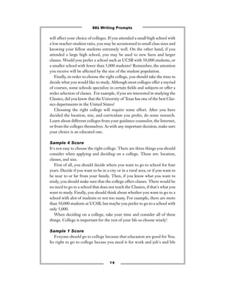 7 9
will affect your choice of colleges. If you attended a small high school with
a low teacher-student ratio, you may be accustomed to small class sizes and
knowing your fellow students extremely well. On the other hand, if you
attended a large high school, you may be used to new faces and larger
classes. Would you prefer a school such as UCSB with 50,000 students, or
a smaller school with fewer than 5,000 students? Remember, the attention
you receive will be affected by the size of the student population.
Finally, in order to choose the right college, you should take the time to
decide what you would like to study. Although most colleges offer a myriad
of courses, some schools specialize in certain ﬁelds and subjects or offer a
wider selection of classes. For example, if you are interested in studying the
Classics, did you know that the University of Texas has one of the best Clas-
sics departments in the United States?
Choosing the right college will require some effort. After you have
decided the location, size, and curriculum you prefer, do some research.
Learn about different colleges from your guidance counselor, the Internet,
or from the colleges themselves. As with any important decision, make sure
your choice is an educated one.
Sample 4 Score
It's not easy to choose the right college. There are three things you should
consider when applying and deciding on a college. These are: location,
classes, and size.
First of all, you should decide where you want to go to school for four
years. Decide if you want to be in a city or in a rural area, or if you want to
be near to or far from your family. Then, if you know what you want to
study, you should make sure that the college offers classes. There would be
no need to go to a school that does not teach the Classics, if that's what you
want to study. Finally, you should think about whether you want to go to a
school with alot of students or not too many. For example, there are more
than 50,000 students at UCSB, but maybe you prefer to go to a school with
only 5,000.
When deciding on a college, take your time and consider all of these
things. College is important for the rest of your life so choose wisely!
Sample 1 Score
Evryone shoold go to college because that educasion are good for You.
Its right to go to college becaus you need it for work and job's and life
501 Writing Prompts
 