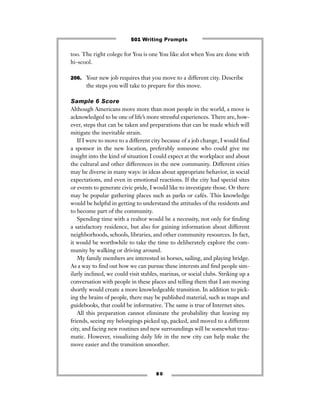 too. The right colege for You is one You like alot when You are done with
hi-scool.
206. Your new job requires that you move to a different city. Describe
the steps you will take to prepare for this move.
Sample 6 Score
Although Americans move more than most people in the world, a move is
acknowledged to be one of life’s more stressful experiences. There are, how-
ever, steps that can be taken and preparations that can be made which will
mitigate the inevitable strain.
If I were to move to a different city because of a job change, I would ﬁnd
a sponsor in the new location, preferably someone who could give me
insight into the kind of situation I could expect at the workplace and about
the cultural and other differences in the new community. Different cities
may be diverse in many ways: in ideas about appropriate behavior, in social
expectations, and even in emotional reactions. If the city had special sites
or events to generate civic pride, I would like to investigate those. Or there
may be popular gathering places such as parks or cafés. This knowledge
would be helpful in getting to understand the attitudes of the residents and
to become part of the community.
Spending time with a realtor would be a necessity, not only for ﬁnding
a satisfactory residence, but also for gaining information about different
neighborhoods, schools, libraries, and other community resources. In fact,
it would be worthwhile to take the time to deliberately explore the com-
munity by walking or driving around.
My family members are interested in horses, sailing, and playing bridge.
As a way to ﬁnd out how we can pursue these interests and ﬁnd people sim-
ilarly inclined, we could visit stables, marinas, or social clubs. Striking up a
conversation with people in these places and telling them that I am moving
shortly would create a more knowledgeable transition. In addition to pick-
ing the brains of people, there may be published material, such as maps and
guidebooks, that could be informative. The same is true of Internet sites.
All this preparation cannot eliminate the probability that leaving my
friends, seeing my belongings picked up, packed, and moved to a different
city, and facing new routines and new surroundings will be somewhat trau-
matic. However, visualizing daily life in the new city can help make the
move easier and the transition smoother.
8 0
501 Writing Prompts
 