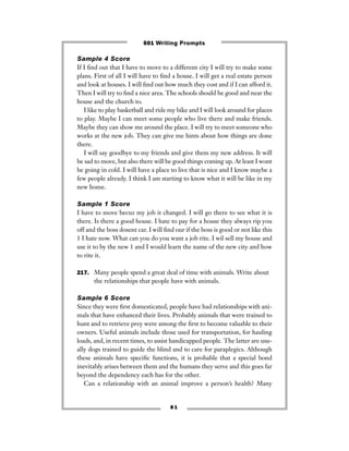 8 1
Sample 4 Score
If I ﬁnd out that I have to move to a different city I will try to make some
plans. First of all I will have to ﬁnd a house. I will get a real estate person
and look at houses. I will ﬁnd out how much they cost and if I can afford it.
Then I will try to ﬁnd a nice area. The schools should be good and near the
house and the church to.
I like to play basketball and ride my bike and I will look around for places
to play. Maybe I can meet some people who live there and make friends.
Maybe they can show me around the place. I will try to meet someone who
works at the new job. They can give me hints about how things are done
there.
I will say goodbye to my friends and give them my new address. It will
be sad to move, but also there will be good things coming up. At least I wont
be going in cold. I will have a place to live that is nice and I know maybe a
few people already. I think I am starting to know what it will be like in my
new home.
Sample 1 Score
I have to move becuz my job it changed. I will go there to see what it is
there. Is there a good house. I hate to pay for a house they always rip you
off and the boss dosent car. I will ﬁnd our if the boss is good or not like this
1 I hate now. What can you do you want a job rite. I wil sell my house and
use it to by the new 1 and I would learn the name of the new city and how
to rite it.
217. Many people spend a great deal of time with animals. Write about
the relationships that people have with animals.
Sample 6 Score
Since they were ﬁrst domesticated, people have had relationships with ani-
mals that have enhanced their lives. Probably animals that were trained to
hunt and to retrieve prey were among the ﬁrst to become valuable to their
owners. Useful animals include those used for transportation, for hauling
loads, and, in recent times, to assist handicapped people. The latter are usu-
ally dogs trained to guide the blind and to care for paraplegics. Although
these animals have speciﬁc functions, it is probable that a special bond
inevitably arises between them and the humans they serve and this goes far
beyond the dependency each has for the other.
Can a relationship with an animal improve a person’s health? Many
501 Writing Prompts
 