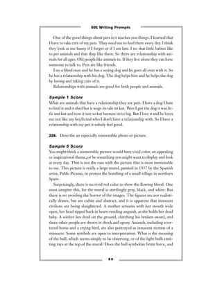 8 3
One of the good things about pets is it teaches you things. I learned that
I have to take care of my pets. They need me to feed them every day. I think
they look at me funny if I forget or if I am late. I no that little babies like
to pet animals and that they like them. So there are relationship with ani-
mals for all ages. Old people like animals to. If they live alone they can have
someone to talk to. Pets are like friends.
I no a blind man and he has a seeing dog and he goes all over with it. So
he has a relationship with his dog. The dog helps him and he helps the dog
by loving and taking care of it.
Relationships with animals are good for both people and animals.
Sample 1 Score
What are animals that have a relationship they are pets. I have a dog I hate
to feed it and it shed but it wags its tale its kut. Wen I got the dog it was lit-
tle and kut and now it isnt so kut because its to big. But I love it and he loves
me not like my boyfreind who I don’t have a relationship with. So I have a
relationship with my pet it ushuly feel good.
228. Describe an especially memorable photo or picture.
Sample 6 Score
You might think a memorable picture would have vivid color, an appealing
or inspirational theme, or be something you might want to display and look
at every day. That is not the case with the picture that is most memorable
to me. This picture is really a large mural, painted in 1937 by the Spanish
artist, Pablo Picasso, to protest the bombing of a small village in northern
Spain.
Surprisingly, there is no vivid red color to show the ﬂowing blood. One
must imagine this, for the mural is startlingly gray, black, and white. But
there is no avoiding the horror of the images. The ﬁgures are not realisti-
cally drawn, but are cubist and abstract, and it is apparent that innocent
civilians are being slaughtered. A mother screams with her mouth wide
open, her head tipped back in heart-rending anguish, as she holds her dead
baby. A soldier lies dead on the ground, clutching his broken sword, and
three other people are shown in shock and agony. Animals, including a tor-
tured horse and a crying bird, are also portrayed as innocent victims of a
massacre. Some symbols are open to interpretation. What is the meaning
of the bull, which seems simply to be observing, or of the light bulb emit-
ting rays at the top of the mural? Does the bull symbolize brute force, and
501 Writing Prompts
 