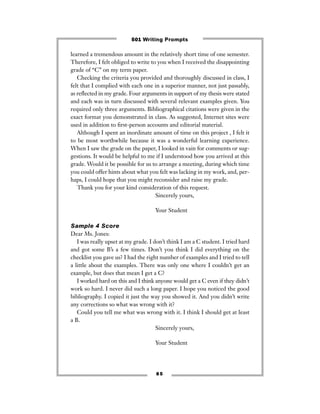8 5
learned a tremendous amount in the relatively short time of one semester.
Therefore, I felt obliged to write to you when I received the disappointing
grade of “C” on my term paper.
Checking the criteria you provided and thoroughly discussed in class, I
felt that I complied with each one in a superior manner, not just passably,
as reﬂected in my grade. Four arguments in support of my thesis were stated
and each was in turn discussed with several relevant examples given. You
required only three arguments. Bibliographical citations were given in the
exact format you demonstrated in class. As suggested, Internet sites were
used in addition to ﬁrst-person accounts and editorial material.
Although I spent an inordinate amount of time on this project , I felt it
to be most worthwhile because it was a wonderful learning experience.
When I saw the grade on the paper, I looked in vain for comments or sug-
gestions. It would be helpful to me if I understood how you arrived at this
grade. Would it be possible for us to arrange a meeting, during which time
you could offer hints about what you felt was lacking in my work, and, per-
haps, I could hope that you might reconsider and raise my grade.
Thank you for your kind consideration of this request.
Sincerely yours,
Your Student
Sample 4 Score
Dear Ms. Jones:
I was really upset at my grade. I don’t think I am a C student. I tried hard
and got some B’s a few times. Don’t you think I did everything on the
checklist you gave us? I had the right number of examples and I tried to tell
a little about the examples. There was only one where I couldn’t get an
example, but does that mean I get a C?
I worked hard on this and I think anyone would get a C even if they didn’t
work so hard. I never did such a long paper. I hope you noticed the good
bibliography. I copied it just the way you showed it. And you didn’t write
any corrections so what was wrong with it?
Could you tell me what was wrong with it. I think I should get at least
a B.
Sincerely yours,
Your Student
501 Writing Prompts
 
