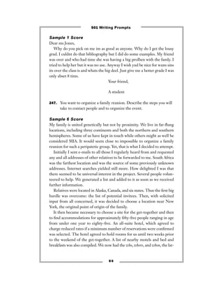 Sample 1 Score
Dear ms Jones,
Why do you pick on me im as good as anyone. Why do I get the lousy
grad. I culdnt do that bibliography but I did do some examples. My friend
was over and who had time she was having a big prolben with the famly. I
tried to help her but it was no use. Anyway I wish yud be nice for wuns sins
its over the class is and whats the big deel. Just give me a better grade I was
only abset 8 tims.
Your friend,
A student
247. You want to organize a family reunion. Describe the steps you will
take to contact people and to organize the event.
Sample 6 Score
My family is united genetically but not by proximity. We live in far-ﬂung
locations, including three continents and both the northern and southern
hemispheres. Some of us have kept in touch while others might as well be
considered MIA. It would seem close to impossible to organize a family
reunion for such a peripatetic group. Yet, that is what I decided to attempt.
Initially I sent e-mails to all those I regularly heard from and requested
any and all addresses of other relatives to be forwarded to me. South Africa
was the farthest location and was the source of some previously unknown
addresses. Internet searches yielded still more. How delighted I was that
there seemed to be universal interest in the project. Several people volun-
teered to help. We generated a list and added to it as soon as we received
further information.
Relatives were located in Alaska, Canada, and six states. Thus the ﬁrst big
hurdle was overcome: the list of potential invitees. Then, with solicited
input from all concerned, it was decided to choose a location near New
York, the original point of origin of the family.
It then became necessary to choose a site for the get-together and then
to ﬁnd accommodations for approximately ﬁfty-ﬁve people ranging in age
from under one year to eighty-ﬁve. An all-suite hotel, which agreed to
charge reduced rates if a minimum number of reservations were conﬁrmed
was selected. The hotel agreed to hold rooms for us until two weeks prior
to the weekend of the get-together. A list of nearby motels and bed and
breakfasts was also compiled. We now had the who, where, and when, the lat-
8 6
501 Writing Prompts
 