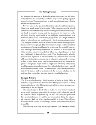 8 7
ter being the last weekend in September when the weather was still mod-
erate and travel not likely to be a problem. Why we were getting together
seemed obvious. There was curiosity to catch up, and even to meet relatives
known only by reputation.
Now we came to the question of how the weekend would be organized.
Since most people would be arriving on Friday, that day was to be relaxed
and unstructured. On Saturday, there would be games and an informal pic-
nic lunch in a nearby county park, the permission for which was easily
obtained. Saturday night would be the highlight, a catered dinner in a
restaurant which could easily hold a group of this size. People had been
asked to bring photos and anecdotes and a list of speakers was generated.
The youngest members would be introduced and those traveling great dis-
tances would be recognized. The oldest members might wish to share their
reminiscences. Sunday would again be an informal day, probably punctu-
ated with hugs, the sharing of addresses, and promises to do this again. All
of the activities would be recorded on videos and a digital camera so that
they could easily be forwarded via e-mail. Thus the planning for a family
reunion must begin well in advance of the date. Planners must seek out
addresses of the relatives, must settle on a location, a date, and, of course,
a place to stay. These would vary according to the size and needs of the
group. Some groups might prefer to simply chat informally while others
would appreciate planned activities. Once a family has done this, a second
reunion would be much easier. The addresses are known, faces can be asso-
ciated with names, and an evaluation of the previous schedule can be
solicited. One caveat: have alternate plans in case of bad weather.
Sample 4 Score
The ﬁrst step in planning a family reunion is having a family. Who is
included? Do you invite the divorced ones? After you decide who to invite
you should make up a list. Then you should call them, maybe getting some-
one to help as this is a big job.
The second step is to decide what to do. So you need to know exactly or
pretty nearly how many are coming. So you have to pick a date that is good
for everyone. Will it be just one day. Or two? You could play games and
have people tell stories. It would be fun to hear about things the old peo-
ple remember. Will you all get together or will it be by ages? You will have
to decide. I think it is best to have all ages see each other and become friends
if possible.
The third step is deciding where to get together. How about your house?
501 Writing Prompts
 