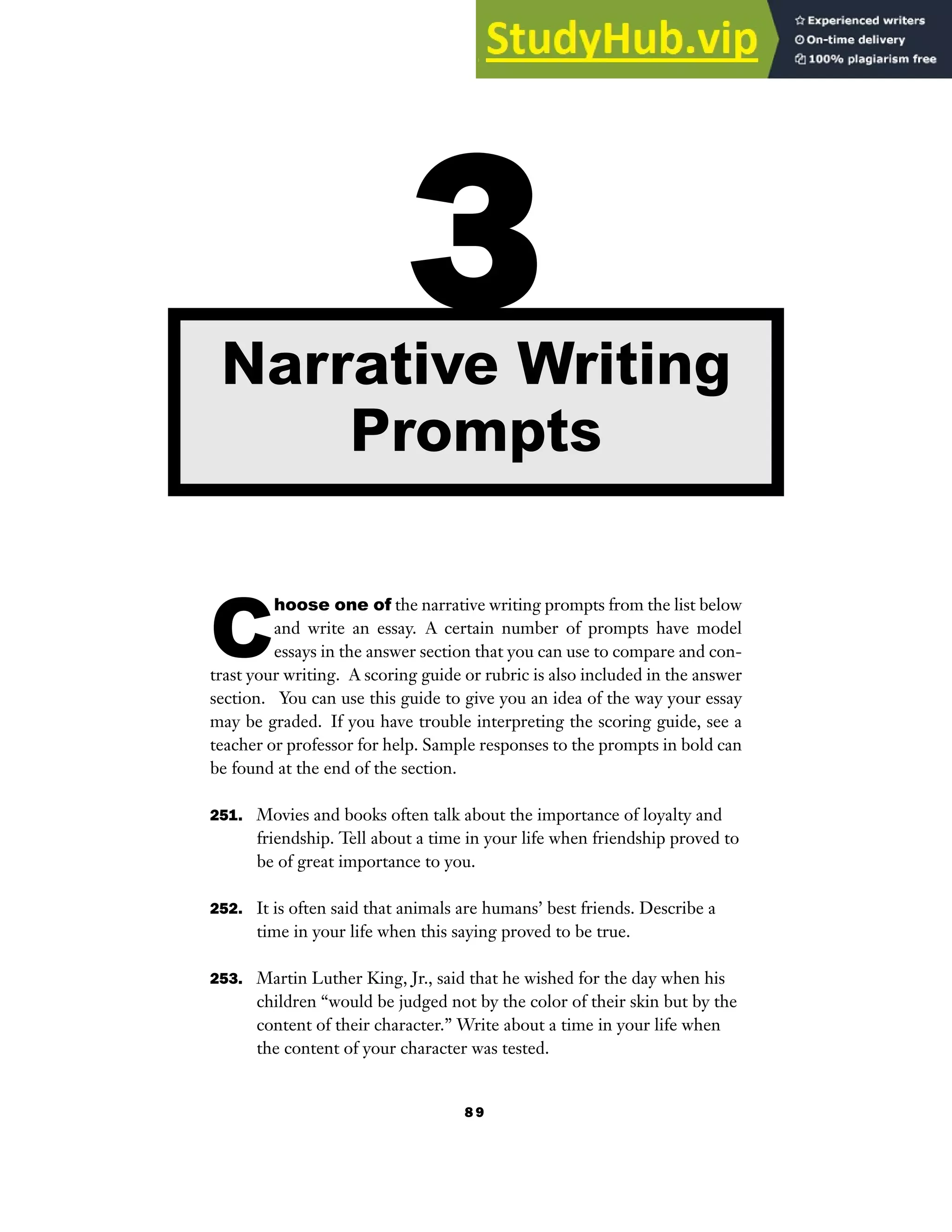 8 9
C
hoose one of the narrative writing prompts from the list below
and write an essay. A certain number of prompts have model
essays in the answer section that you can use to compare and con-
trast your writing. A scoring guide or rubric is also included in the answer
section. You can use this guide to give you an idea of the way your essay
may be graded. If you have trouble interpreting the scoring guide, see a
teacher or professor for help. Sample responses to the prompts in bold can
be found at the end of the section.
251. Movies and books often talk about the importance of loyalty and
friendship. Tell about a time in your life when friendship proved to
be of great importance to you.
252. It is often said that animals are humans’ best friends. Describe a
time in your life when this saying proved to be true.
253. Martin Luther King, Jr., said that he wished for the day when his
children “would be judged not by the color of their skin but by the
content of their character.” Write about a time in your life when
the content of your character was tested.
3
Narrative Writing
Prompts
 