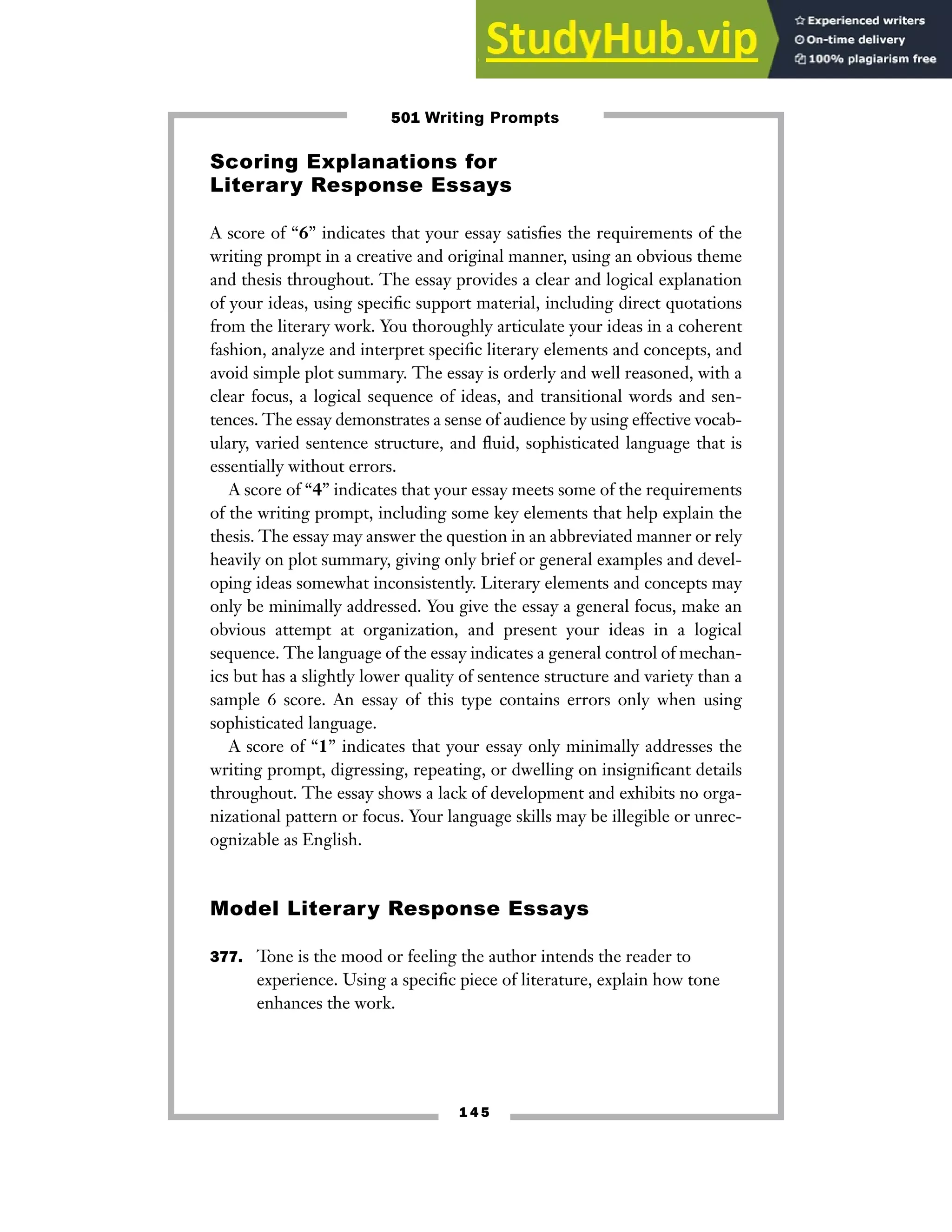 1 4 5
Scoring Explanations for
Literary Response Essays
A score of “6” indicates that your essay satisfies the requirements of the
writing prompt in a creative and original manner, using an obvious theme
and thesis throughout. The essay provides a clear and logical explanation
of your ideas, using specific support material, including direct quotations
from the literary work. You thoroughly articulate your ideas in a coherent
fashion, analyze and interpret specific literary elements and concepts, and
avoid simple plot summary. The essay is orderly and well reasoned, with a
clear focus, a logical sequence of ideas, and transitional words and sen-
tences. The essay demonstrates a sense of audience by using effective vocab-
ulary, varied sentence structure, and fluid, sophisticated language that is
essentially without errors.
A score of “4” indicates that your essay meets some of the requirements
of the writing prompt, including some key elements that help explain the
thesis. The essay may answer the question in an abbreviated manner or rely
heavily on plot summary, giving only brief or general examples and devel-
oping ideas somewhat inconsistently. Literary elements and concepts may
only be minimally addressed. You give the essay a general focus, make an
obvious attempt at organization, and present your ideas in a logical
sequence. The language of the essay indicates a general control of mechan-
ics but has a slightly lower quality of sentence structure and variety than a
sample 6 score. An essay of this type contains errors only when using
sophisticated language.
A score of “1” indicates that your essay only minimally addresses the
writing prompt, digressing, repeating, or dwelling on insignificant details
throughout. The essay shows a lack of development and exhibits no orga-
nizational pattern or focus. Your language skills may be illegible or unrec-
ognizable as English.
Model Literary Response Essays
377. Tone is the mood or feeling the author intends the reader to
experience. Using a specific piece of literature, explain how tone
enhances the work.
501 Writing Prompts
 